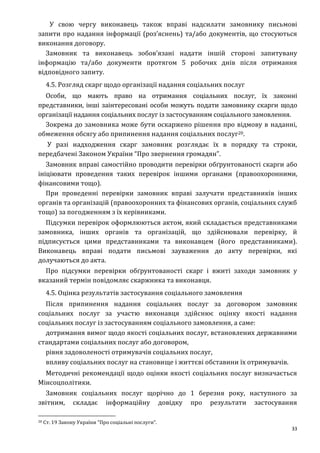 33
У свою чергу виконавець також вправі надсилати замовнику письмові
запити про надання інформації (роз’яснень) та/або документів, що стосуються
виконання договору.
Замовник та виконавець зобов’язані надати іншій стороні запитувану
інформацію та/або документи протягом 5 робочих днів після отримання
відповідного запиту.
4.5. Розгляд скарг щодо організації надання соціальних послуг
Особи, що мають право на отримання соціальних послуг, їх законні
представники, інші заінтересовані особи можуть подати замовнику скарги щодо
організації надання соціальних послуг із застосуванням соціального замовлення.
Зокрема до замовника може бути оскаржено рішення про відмову в наданні,
обмеження обсягу або припинення надання соціальних послуг20.
У разі надходження скарг замовник розглядає їх в порядку та строки,
передбачені Законом України “Про звернення громадян”.
Замовник вправі самостійно проводити перевірки обґрунтованості скарги або
ініціювати проведення таких перевірок іншими органами (правоохоронними,
фінансовими тощо).
При проведенні перевірки замовник вправі залучати представників інших
органів та організацій (правоохоронних та фінансових органів, соціальних служб
тощо) за погодженням з їх керівниками.
Підсумки перевірок оформлюються актом, який складається представниками
замовника, інших органів та організацій, що здійснювали перевірку, й
підписується цими представниками та виконавцем (його представниками).
Виконавець вправі подати письмові зауваження до акту перевірки, які
долучаються до акта.
Про підсумки перевірки обґрунтованості скарг і вжиті заходи замовник у
вказаний термін повідомляє скаржника та виконавця.
4.5. Оцінка результатів застосування соціального замовлення
Після припинення надання соціальних послуг за договором замовник
соціальних послуг за участю виконавця здійснює оцінку якості надання
соціальних послуг із застосуванням соціального замовлення, а саме:
дотримання вимог щодо якості соціальних послуг, встановлених державними
стандартами соціальних послуг або договором,
рівня задоволеності отримувачів соціальних послуг,
впливу соціальних послуг на становище і життєві обставини їх отримувачів.
Методичні рекомендації щодо оцінки якості соціальних послуг визначається
Мінсоцполітики.
Замовник соціальних послуг щорічно до 1 березня року, наступного за
звітним, складає інформаційну довідку про результати застосування
20 Ст. 19 Закону України “Про соціальні послуги”.
 