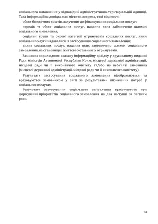 34
соціального замовлення у відповідній адміністративно-територіальній одиниці.
Така інформаційна довідка має містити, зокрема, такі відомості:
обсяг бюджетних коштів, залучених до фінансування соціальних послуг;
перелік та обсяг соціальних послуг, надання яких забезпечено шляхом
соціального замовлення;
соціальні групи та окремі категорії отримувачів соціальних послуг, яким
соціальні послуги надавалися із застосування соціального замовлення;
вплив соціальних послуг, надання яких забезпечено шляхом соціального
замовлення, на становище і життєві обставини їх отримувачів.
Замовник оприлюднює вказану інформаційну довідку у друкованому виданні
Ради міністрів Автономної Республіки Крим, місцевої державної адміністрації,
місцевої ради чи її виконавчого комітету та/або на веб-сайті замовника
(місцевої державної адміністрації, місцевої ради чи її виконавчого комітету).
Результати застосування соціального замовлення відображаються та
враховуються замовником у звіті за результатами визначення потреб у
соціальних послугах.
Результати застосування соціального замовлення враховуються при
формуванні пріоритетів соціального замовлення на два наступні за звітним
роки.
 