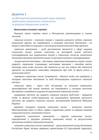 35
Додаток 1
до Методичних рекомендацій щодо порядку
здійснення соціального замовлення
за рахунок бюджетних коштів
Визначення основних термінів
Наведені нижче терміни вжиті у Методичних рекомендаціях у такому
значенні:
соціальні послуги – комплекс заходів з надання допомоги особам, окремим
соціальним групам, які перебувають у складних життєвих обставинах і не
можуть самостійно їх подолати, з метою розв'язання їхніх життєвих проблем;
соціальне замовлення – засіб регулювання діяльності у сфері надання
соціальних послуг шляхом залучення на договірній основі суб'єктів
господарювання для задоволення потреб у соціальних послугах, визначених
місцевими органами виконавчої влади та органами місцевого самоврядування;
складні життєві обставини – обставини, спричинені інвалідністю, віком, станом
здоров'я, соціальним становищем, життєвими звичками і способом життя,
внаслідок яких особа частково або повністю не має (не набула або втратила)
здатності чи можливості самостійно піклуватися про себе та брати участь у
суспільному житті;
отримувач соціальних послуг (отримувач) – фізична особа, яка перебуває у
складних життєвих обставинах та якій безпосередньо надаються соціальні
послуги;
соціальна група – група осіб, об'єднаних за спільною соціальною,
демографічною або іншою ознакою, які перебувають у складних життєвих
обставинах і потребують надання їм однотипних соціальних послуг;
недержавні суб’єкти, що надають соціальні послуги (суб’єкти) – юридичні
особи та фізичні особи-підприємці, які відповідають критеріям діяльності
суб'єктів, що надають соціальні послуги, встановленим Кабінетом Міністрів
України;
державні стандарти надання соціальних послуг – визначені наказом
Мінсоцполітики зміст та обсяг, норми і нормативи, умови та порядок надання
соціальної послуги, показники її якості;
пріоритети соціального замовлення – перелік соціальних послуг,
передбачений у програмі розвитку соціальних послуг за результатами
визначення потреб у соціальних послугах;
замовник соціальних послуг (замовник) – орган виконавчої влади Автономної
Республіки Крим, місцева державна адміністрація (її структурний підрозділ),
 