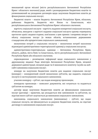 36
виконавчий орган міської (міста республіканського Автономної Республіки
Крим і обласного значення) ради, який є розпорядником бюджетних коштів та
уповноважений на укладання договорів щодо залучення бюджетних коштів до
фінансування соціальних послуг;
бюджетні кошти – кошти бюджету Автономної Республіки Крим, обласних,
районних бюджетів, бюджетів міст Києва та Севастополя, міст
республіканського Автономної Республіки Крим і обласного значення;
вартість соціальної послуги – вартість надання конкретної соціальної послуги,
обчислена, виходячи з вартості надання соціальної послуги одному отримувачу
протягом однієї людино-години, пов’язаних з цим прямих і непрямих витрат та
обсягу соціальних послуг (в межах обсягів, встановлених державними
стандартами або пріоритетами соціального замовлення);
визначення потреб у соціальних послугах – визначення потреб населення
відповідної адміністративно-територіальної одиниці у соціальних послугах;
адміністративно-територіальна одиниця – Автономна Республіка Крим,
область, район, міста Київ та Севастополь, місто республіканського Автономної
Республіки Крим або обласного значення;
оприлюднення – розміщення інформації щодо соціального замовлення у
друкованому виданні Ради міністрів Автономної Республіки Крим, місцевої
державної адміністрації, місцевої ради чи її виконавчого комітету та/або на веб-
сайті замовника соціальних послуг;
конкурс на залучення бюджетних коштів для надання соціальних послуг
(конкурс) – конкурентний спосіб визначення суб’єктів, що надають соціальні
послуги із застосуванням соціального замовлення;
учасник конкурсу – суб’єкт, що подав конкурсну пропозицію;
конкурсна пропозиція – комплект документів, які готуються та подаються
суб’єктом на конкурс;
договір щодо залучення бюджетних коштів до фінансування соціальних
послуг (договір) – правочин, що укладається між замовником та суб’єктом, на
підставі якого суб’єкт залучається до виконання соціального замовлення;
виконавець соціального замовлення (виконавець) – суб’єкт, що надає
соціальні послуги, які фінансуються за рахунок бюджетних коштів, на підставі
договору із замовником соціальних послуг.
 