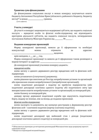 38
Гранична сума фінансування
До фінансування соціальних послуг в межах конкурсу залучаються кошти
бюджету Автономної Республіки Крим (обласного, районного бюджету, бюджету
міста)29 в межах ___________________ гривень.
(сума цифрами)
Участь у конкурсі
До участі в конкурсі запрошуються недержавні суб’єкти, що надають соціальні
послуги – юридичні особи та фізичні особи-підприємці, які відповідають
критеріям діяльності суб’єктів, що надають соціальні послуги, затвердженим
постановою Кабінету Міністрів України від __________ №________ .
Подання конкурсних пропозицій
Форму конкурсної пропозиції, вимоги до її оформлення та необхідні
консультації можна отримати за адресою:
____________________________________________________ щоденно,
крім вихідних, з ___ до ___ год.
Форма конкурсної пропозиції та вимоги до її оформлення також розміщені в
мережі Інтернет за адресою: ______________________________________.
До конкурсної пропозиції учасники конкурсу додають:
юридичні особи:
копію витягу з єдиного державного реєстру юридичних осіб та фізичних осіб-
підприємців;
копію установчого (статутного) документу;
копію рішення про внесення до Реєстру неприбуткових установ та організацій
або присвоєння ознаки неприбутковості (неприбуткові організації);
копію податкової декларації з податку на прибуток підприємства (або
податкової декларації платника єдиного податку або податкового звіту про
використання коштів неприбуткових установ та організацій) за попередній рік;
копію балансу за попередній рік;
довідку органу державної податкової служби про відсутність податкового
боргу, видану не пізніше, ніж за місяць до подання пропозиції.
фізичні особи-підприємці:
копію паспорта та документа, що засвідчує реєстрацію у Державному реєстрі
фізичних осіб – платників податків (картку платника податків);
копію витягу з єдиного державного реєстру юридичних осіб та фізичних осіб-
підприємців;
копію податкової декларації про майновий стан і доходи (податкової
декларації платника єдиного податку) за попередній рік;
28 Обчислюється відповідно до методичних рекомендацій Мінсоцполітики щодо розрахунку вартості
соціальних послуг
29 Вказується відповідний місцевий бюджет.
 