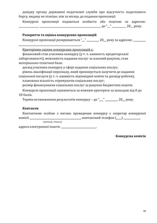 39
довідку органу державної податкової служби про відсутність податкового
боргу, видану не пізніше, ніж за місяць до подання пропозиції.
Конкурсні пропозиції подаються особисто або поштою за адресою:
________________ ________________________________________________ до “__” ___________ 20__ року.
Розкриття та оцінка конкурсних пропозицій
Конкурсні пропозиції розкриваються “__” __________ 20__ року за адресою: __________
_________________________________________________.
Критеріями оцінки конкурсних пропозицій є:
фінансовий стан учасника конкурсу (у т. ч. наявність кредиторської
заборгованості), можливість надання послуг за власний рахунок, стан
матеріально-технічної бази;
досвід учасника конкурсу у сфері надання соціальних послуг;
рівень кваліфікації персоналу, який пропонується залучити до надання
соціальної послуги (у т. ч. наявність відповідної освіти та досвіду роботи);
планована кількість отримувачів соціальних послуг;
розмір фінансування соціальних послуг за рахунок бюджетних коштів.
Конкурсні пропозиції оцінюються за кожним критерієм за шкалдою від 0 до
10 балів.
Термін встановлення результатів конкурсу – до “___” __________ 20__ року.
Контакти
Контактною особою з питань проведення конкурсу є секретар конкурсної
комісії _________________________________________, контактний телефон (____) _____________,
(прізвище, ініціали)
адреса електронної пошти: ____________________________.
Конкурсна комісія
 