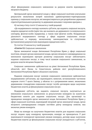 4
обсяг фінансування соціального замовлення за рахунок коштів відповідного
місцевого бюджету.
Центральний орган виконавчої влади у сфері соціальної політики узагальнює
результати визначення потреб населення адміністративно-територіальних
одиниць у соціальних послугах, які використовуються для розроблення державної
стратегії регіонального розвитку та державних цільових і галузевих програм.»;
4) частину п’яту статті 12 викласти у такій редакції:
«До недержавного сектору належать суб’єкти, що надають соціальні послуги,
зокрема юридичні особи (крім тих, що належать до державного та комунального
секторів), фізичні-особи підприємці, а також інші фізичні особи. Координація
діяльності недержавного сектору у сфері надання соціальних послуг
здійснюється в порядку, визначеному законодавством та статутними
(установчими) документами відповідних юридичних осіб.»;
5) статтю 13 викласти у такій редакції:
«Стаття 13. Соціальне замовлення
Орган виконавчої влади Автономної Республіки Крим у сфері соціальної
політики, місцеві органи виконавчої влади, органи місцевого самоврядування на
виконання відповідних програм розвитку соціальних послуг забезпечують
надання соціальних послуг, в тому числі шляхом соціального замовлення, за
рахунок коштів місцевих бюджетів.
Соціальне замовлення здійснюється на рівні Автономної Республіки Крим,
областей, міст Києва та Севастополя, районів міст республіканського
Автономної Республіки Крим і обласного значення.
Надання соціальних послуг шляхом соціального замовлення здійснюється
недержавними суб’єктами, що відповідають вимогам, встановленим частиною
першою статті 7 цього Закону, у обсягах та з дотриманням вимог, визначених
державними стандартами соціальних послуг та/або договором щодо залучення
бюджетних коштів до фінансування соціальних послуг.
Недержавні суб’єкти, що надають соціальні послуги, залучаються до
виконання соціального замовлення за результатами конкурсів на залучення
бюджетних коштів для надання соціальних послуг. Для організації та
проведення конкурсів орган виконавчої влади Автономної Республіки Крим у
сфері соціальної політики, відповідний місцевий орган виконавчої влади, орган
місцевого самоврядування створює постійно діючу конкурсну комісію, яка
визначає умови конкурсів.
Якщо на конкурс на залучення бюджетних коштів для надання соціальних
послуг подано одну конкурсну пропозицію, конкурс не проводиться. У разі
відповідності конкурсної пропозиції умовам конкурсу, договір щодо залучення
бюджетних коштів до фінансування соціальних послуг укладається з суб’єктом,
 