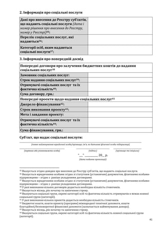 41
2. Інформація про соціальні послуги
Дані про внесення до Реєстру суб’єктів,
що надають соціальні послуги (дата і
номер рішення про внесення до Реєстру,
номер у Реєстрі)35:
Перелік соціальних послуг, які
надаються36:
Категорії осіб, яким надаються
соціальні послуги37:
3. Інформація про попередній досвід
Попередні договори про залучення бюджетних коштів до надання
соціальних послуг38
Замовник соціальних послуг:
Строк надання соціальних послуг39:
Отримувачі соціальних послуг та їх
фактична кількість40:
Сума договору, грн.:
Попередні проекти щодо надання соціальних послуг41
Джерело фінансування42:
Строк виконання проекту43:
Мета і завдання проекту:
Отримувачі соціальних послуг та їх
фактична кількість44:
Сума фінансування, грн.:
Суб’єкт, що надає соціальні послуги:
(повне найменування юридичної особи/прізвище, ім’я, по батькові фізичної особи-підприємця)
(керівник або уповноважена особа) (підпис) (прізвище та ініціали)
“___” ___________ 20__ р.
(дата подання пропозиції)
35 Вказується згідно довідки про внесення до Реєстру суб’єктів, що надають соціальні послуги.
36 Вказується юридичними особами згідно зі статутним (установчим) документом, фізичними особами-
підприємцями – згідно з раніше укладеними договорами.
37 Вказується юридичними особами згідно зі статутним (установчим) документом, фізичними особами-
підприємцями – згідно з раніше укладеними договорами.
38 У разі виконання кількох договорів додається необхідна кількість стовпчиків.
39 Вказується місяць, рік початку та закінчення строку.
40 Вказуються соціальні групи, окремі категорії осіб та фактична кількість отримувачів в межах кожної
соціальної групи (категорії).
41 У разі виконання кількох проектів додається необхідна кількість стовпчиків.
42 Бюджетні кошти, кошти проекту (програми) міжнародної технічної допомоги, кошти
благодійної/безповоротної фінансової допомоги (зазначається найменування донора).
43 Вказується місяць, рік початку та закінчення строку.
44 Вказуються соціальні групи, окремі категорії осіб та фактична кількість кожної соціальної групи
(категорії).
 