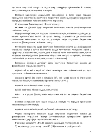 5
що надає соціальні послуг та подав таку конкурсну пропозицію. В іншому
випадку конкурс оголошується повторно.
Порядок здійснення соціального замовлення, в тому числі порядок
проведення конкурсів на залучення бюджетних коштів для надання соціальних
послуг, визначається Кабінетом Міністрів України.»;
6) доповнити Закон статтею 14 такого змісту:
«Стаття 14. Договір щодо залучення бюджетних коштів до фінансування
соціальних послуг
Недержавні суб’єкти, що надають соціальні послуги, визначені відповідно до
частин третьої-п’ятої статті 13 цього Закону, залучаються до виконання
соціального замовлення на підставі договорів щодо залучення бюджетних
коштів до фінансування соціальних послуг.
Сторонами договору щодо залучення бюджетних коштів до фінансування
соціальних послуг є орган виконавчої влади Автономної Республіки Крим у
сфері соціальної політики, відповідний місцевий орган виконавчої влади, орган
місцевого самоврядування (замовник соціальних послуг) та суб’єкт, що надає
соціальні послуги (виконавець соціального замовлення).
Істотними умовами договору щодо залучення бюджетних коштів до
фінансування соціальних послуг є:
перелік, обсяг, зміст, вартість та інші характеристики соціальних послуг, що є
предметом соціального замовлення;
соціальні групи або окремі категорії осіб, які мають право на отримання
соціальних послуг, та їх кількість (гранична чисельність);
порядок надання соціальних послуг;
права, обов’язки та відповідальність сторін;
обсяг та порядок фінансування соціальних послуг за рахунок бюджетних
коштів;
порядок звітування про надані соціальні послуги та порядок приймання
наданих соціальних послуг;
порядок надання інформації, пов’язаної з виконанням договору.
Форма примірного договору щодо залучення бюджетних коштів до
фінансування соціальних послуг затверджується центральним органом
виконавчої влади у сфері соціальної політики.».
У зв’язку з цим статті 14 та 15 вважати відповідно статтями 15 та 16.
7) частини другу-четверту статті 15 (14) викласти у такій редакції:
 