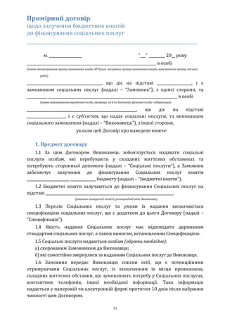 51
Примірний договір
щодо залучення бюджетних коштів
до фінансування соціальних послуг
_____________________________________________________________
м. __________________ “___” _________ 20__ року
_______________________________________________________________________ в особі
(повне найменування органу виконавчої влади АР Крим, місцевого органу виконавчої влади, виконавчого органу міської
ради)
_________________________________________, що діє на підставі ___________________, і є
замовником соціальних послуг (надалі – “Замовник”), з однієї сторони, та
___________ _______________________________________________________________________ в особі
(повне найменування юридичної особи, прізвище, ім’я по батькові; фізичної особи--підприємця)
____________________________________________________________, що діє на підставі
_____________________, і є суб’єктом, що надає соціальні послуги, та виконавцем
соціального замовлення (надалі – “Виконавець”), з іншої сторони,
уклали цей Договір про наведене нижче:
1. Предмет договору
1.1 За цим Договором Виконавець зобов’язується надавати соціальні
послуги особам, які перебувають у складних життєвих обставинах та
потребують сторонньої допомоги (надалі – “Соціальні послуги”), а Замовник
забезпечує залучення до фінансування Соціальних послуг коштів
________________________ ______________ бюджету (надалі – “Бюджетні кошти”).
1.2 Бюджетні кошти залучаються до фінансування Соціальних послуг на
підставі ______________________________________________________________________.
(рішення конкурсної комісії, розпорядчий акт Замовника)
1.3 Перелік Соціальних послуг та умови їх надання визначаються
специфікацією соціальних послуг, що є додатком до цього Договору (надалі –
“Специфікація”).
1.4 Якість надання Соціальних послуг має відповідати державним
стандартам соціальних послуг, а також вимогам, встановленим Специфікацією.
1.5 Соціальні послуги надаються особам (обрати необхідне):
а) скерованим Замовником до Виконавця;
б) які самостійно звернулися за наданням Соціальних послуг до Виконавця.
1.6 Замовник передає Виконавцю списки осіб, що є потенційними
отримувачами Соціальних послуг, із зазначенням їх місця проживання,
складних життєвих обставин, що зумовлюють потребу у Соціальних послугах,
контактних телефонів, іншої необхідної інформації. Така інформація
надається у паперовій чи електронній формі протягом 10 днів після набрання
чинності цим Договором.
 