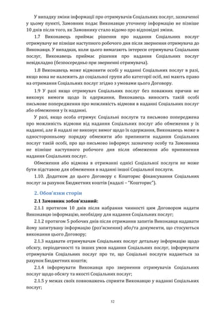 52
У випадку зміни інформації про отримувачів Соціальних послуг, зазначеної
у цьому пункті, Замовник подає Виконавцю уточнену інформацію не пізніше
10 днів після того, як Замовнику стало відомо про відповідні зміни.
1.7 Виконавець приймає рішення про надання Соціальних послуг
отримувачу не пізніше наступного робочого дня після звернення отримувача до
Виконавця. У випадках, коли цього вимагають інтереси отримувача Соціальних
послуг, Виконавець приймає рішення про надання Соціальних послуг
невідкладно (безпосередньо при зверненні отримувача).
1.8 Виконавець може відмовити особі у наданні Соціальних послуг в разі,
якщо вона не належить до соціальної групи або категорії осіб, які мають право
на отримання Соціальних послуг згідно з умовами цього Договору.
1.9 У разі якщо отримувач Соціальних послуг без поважних причин не
виконує вимоги щодо їх одержання, Виконавець виносить такій особі
письмове попередження про можливість відмови в наданні Соціальних послуг
або обмеження у їх наданні.
У разі, якщо особа отримує Соціальні послуги та письмово попереджена
про можливість відмови від надання Соціальних послуг або обмеження у їх
наданні, але й надалі не виконує вимог щодо їх одержання, Виконавець може в
односторонньому порядку обмежити або припинити надання Соціальних
послуг такій особі, про що письмово інформує зазначену особу та Замовника
не пізніше наступного робочого дня після обмеження або припинення
надання Соціальних послуг.
Обмеження або відмова в отриманні однієї Соціальної послуги не може
бути підставою для обмеження в наданні іншої Соціальної послуги.
1.10. Додатком до цього Договору є Кошторис фінансування Соціальних
послуг за рахунок Бюджетних коштів (надалі – “Кошторис”).
2. Обов’язки сторін
2.1 Замовник зобов'язаний:
2.1.1 протягом 10 днів після набрання чинності цим Договором надати
Виконавцю інформацію, необхідну для надання Соціальних послуг;
2.1.2 протягом 5 робочих днів після отримання запитів Виконавця надавати
йому запитувану інформацію (роз’яснення) або/та документи, що стосуються
виконання цього Договору;
2.1.3 надавати отримувачам Соціальних послуг детальну інформацію щодо
обсягу, періодичності та інших умов надання Соціальних послуг, інформувати
отримувачів Соціальних послуг про те, що Соціальні послуги надаються за
рахунок Бюджетних коштів;
2.1.4 інформувати Виконавця про звернення отримувачів Соціальних
послуг щодо обсягу та якості Соціальних послуг;
2.1.5 у межах своїх повноважень сприяти Виконавцю у наданні Соціальних
послуг;
 