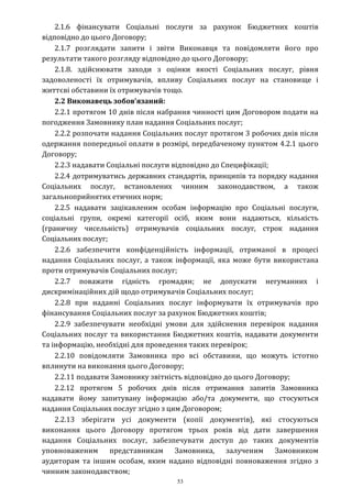 53
2.1.6 фінансувати Соціальні послуги за рахунок Бюджетних коштів
відповідно до цього Договору;
2.1.7 розглядати запити і звіти Виконавця та повідомляти його про
результати такого розгляду відповідно до цього Договору;
2.1.8. здійснювати заходи з оцінки якості Соціальних послуг, рівня
задоволеності їх отримувачів, впливу Соціальних послуг на становище і
життєві обставини їх отримувачів тощо.
2.2 Виконавець зобов’язаний:
2.2.1 протягом 10 днів після набрання чинності цим Договором подати на
погодження Замовнику план надання Соціальних послуг;
2.2.2 розпочати надання Соціальних послуг протягом 3 робочих днів після
одержання попередньої оплати в розмірі, передбаченому пунктом 4.2.1 цього
Договору;
2.2.3 надавати Соціальні послуги відповідно до Специфікації;
2.2.4 дотримуватись державних стандартів, принципів та порядку надання
Соціальних послуг, встановлених чинним законодавством, а також
загальноприйнятих етичних норм;
2.2.5 надавати зацікавленим особам інформацію про Соціальні послуги,
соціальні групи, окремі категорії осіб, яким вони надаються, кількість
(граничну чисельність) отримувачів соціальних послуг, строк надання
Соціальних послуг;
2.2.6 забезпечити конфіденційність інформації, отриманої в процесі
надання Соціальних послуг, а також інформації, яка може бути використана
проти отримувачів Соціальних послуг;
2.2.7 поважати гідність громадян; не допускати негуманних і
дискримінаційних дій щодо отримувачів Соціальних послуг;
2.2.8 при наданні Соціальних послуг інформувати їх отримувачів про
фінансування Соціальних послуг за рахунок Бюджетних коштів;
2.2.9 забезпечувати необхідні умови для здійснення перевірок надання
Соціальних послуг та використання Бюджетних коштів, надавати документи
та інформацію, необхідні для проведення таких перевірок;
2.2.10 повідомляти Замовника про всі обставини, що можуть істотно
вплинути на виконання цього Договору;
2.2.11 подавати Замовнику звітність відповідно до цього Договору;
2.2.12 протягом 5 робочих днів після отримання запитів Замовника
надавати йому запитувану інформацію або/та документи, що стосуються
надання Соціальних послуг згідно з цим Договором;
2.2.13 зберігати усі документи (копії документів), які стосуються
виконання цього Договору протягом трьох років від дати завершення
надання Соціальних послуг, забезпечувати доступ до таких документів
уповноваженим представникам Замовника, залученим Замовником
аудиторам та іншим особам, яким надано відповідні повноваження згідно з
чинним законодавством;
 