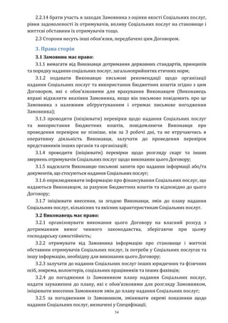 54
2.2.14 брати участь в заходах Замовника з оцінки якості Соціальних послуг,
рівня задоволеності їх отримувачів, впливу Соціальних послуг на становище і
життєві обставини їх отримувачів тощо.
2.3 Сторони несуть інші обов’язки, передбачені цим Договором.
3. Права сторін
3.1 Замовник має право:
3.1.1 вимагати від Виконавця дотримання державних стандартів, принципів
та порядку надання соціальних послуг, загальноприйнятих етичних норм;
3.1.2 подавати Виконавцю письмові рекомендації щодо організації
надання Соціальних послуг та використання Бюджетних коштів згідно з цим
Договором, які є обов’язковими для врахування Виконавцем (Виконавець
вправі відхилити вказівки Замовника, якщо він письмово повідомить про це
Замовника з належним обґрунтуванням і отримає письмове погодження
Замовника);
3.1.3 проводити (ініціювати) перевірки щодо надання Соціальних послуг
та використання Бюджетних коштів, повідомляючи Виконавця про
проведення перевірок не пізніше, ніж за 3 робочі дні, та не втручаючись в
оперативну діяльність Виконавця, залучати до проведення перевірок
представників інших органів та організацій;
3.1.4 проводити (ініціювати) перевірки щодо розгляду скарг та інших
звернень отримувачів Соціальних послуг щодо виконання цього Договору;
3.1.5 надсилати Виконавцю письмові запити про надання інформації або/та
документів, що стосуються надання Соціальних послуг;
3.1.6 оприлюднювати інформацію про фінансування Соціальних послуг, що
надаються Виконавцем, за рахунок Бюджетних коштів та відповідно до цього
Договору;
3.1.7 ініціювати внесення, за згодою Виконавця, змін до плану надання
Соціальних послуг, кількісних та якісних характеристикам Соціальних послуг.
3.2 Виконавець має право:
3.2.1 організовувати виконання цього Договору на власний розсуд з
дотриманням вимог чинного законодавства, зберігаючи при цьому
господарську самостійність;
3.2.2 отримувати від Замовника інформацію про становище і життєві
обставини отримувачів Соціальних послуг, їх потреби у Соціальних послугах та
іншу інформацію, необхідну для виконання цього Договору;
3.2.3 залучати до надання Соціальних послуг інших юридичних та фізичних
осіб, зокрема, волонтерів, соціальних працівників та інших фахівців;
3.2.4 до погодження із Замовником плану надання Соціальних послуг,
надати зауваження до плану, які є обов’язковими для розгляду Замовником,
ініціювати внесення Замовником змін до плану надання Соціальних послуг;
3.2.5 за погодженням із Замовником, змінювати окремі показники щодо
надання Соціальних послуг, визначені у Специфікації;
 