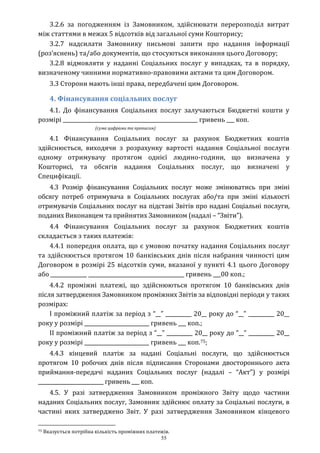 55
3.2.6 за погодженням із Замовником, здійснювати перерозподіл витрат
між статтями в межах 5 відсотків від загальної суми Кошторису;
3.2.7 надсилати Замовнику письмові запити про надання інформації
(роз’яснень) та/або документів, що стосуються виконання цього Договору;
3.2.8 відмовляти у наданні Соціальних послуг у випадках, та в порядку,
визначеному чинними нормативно-правовими актами та цим Договором.
3.3 Сторони мають інші права, передбачені цим Договором.
4. Фінансування соціальних послуг
4.1. До фінансування Соціальних послуг залучаються Бюджетні кошти у
розмірі ____________________________________________________ гривень ___ коп.
(сума цифрами та прописом)
4.1 Фінансування Соціальних послуг за рахунок Бюджетних коштів
здійснюється, виходячи з розрахунку вартості надання Соціальної послуги
одному отримувачу протягом однієї людино-години, що визначена у
Кошторисі, та обсягів надання Соціальних послуг, що визначені у
Специфікації.
4.3 Розмір фінансування Соціальних послуг може змінюватись при зміні
обсягу потреб отримувача в Соціальних послугах або/та при зміні кількості
отримувачів Соціальних послуг на підставі Звітів про надані Соціальні послуги,
поданих Виконавцем та прийнятих Замовником (надалі – “Звіти”).
4.4 Фінансування Соціальних послуг за рахунок Бюджетних коштів
складається з таких платежів:
4.4.1 попередня оплата, що є умовою початку надання Соціальних послуг
та здійснюється протягом 10 банківських днів після набрання чинності цим
Договором в розмірі 25 відсотків суми, вказаної у пункті 4.1 цього Договору
або ______________ _____________________________________ гривень ___00 коп.;
4.4.2 проміжні платежі, що здійснюються протягом 10 банківських днів
після затвердження Замовником проміжних Звітів за відповідні періоди у таких
розмірах:
І проміжний платіж за період з “__” __________ 20__ року до “__” __________ 20__
року у розмірі _________________________ гривень ___ коп.;
ІІ проміжний платіж за період з “__” __________ 20__ року до “__” __________ 20__
року у розмірі _________________________ гривень ___ коп.75;
4.4.3 кінцевий платіж за надані Соціальні послуги, що здійснюється
протягом 10 робочих днів після підписання Сторонами двостороннього акта
приймання-передачі наданих Соціальних послуг (надалі – “Акт”) у розмірі
__________________________ гривень ___ коп.
4.5. У разі затвердження Замовником проміжного Звіту щодо частини
наданих Соціальних послуг, Замовник здійснює оплату за Соціальні послуги, в
частині яких затверджено Звіт. У разі затвердження Замовником кінцевого
75 Вказується потрібна кількість проміжних платежів.
 