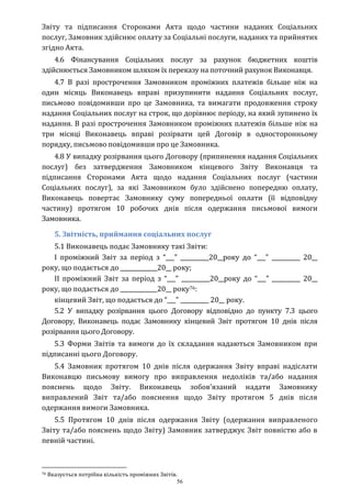 56
Звіту та підписання Сторонами Акта щодо частини наданих Соціальних
послуг, Замовник здійснює оплату за Соціальні послуги, наданих та прийнятих
згідно Акта.
4.6 Фінансування Соціальних послуг за рахунок бюджетних коштів
здійснюється Замовником шляхом їх переказу на поточний рахунок Виконавця.
4.7 В разі прострочення Замовником проміжних платежів більше ніж на
один місяць Виконавець вправі призупинити надання Соціальних послуг,
письмово повідомивши про це Замовника, та вимагати продовження строку
надання Соціальних послуг на строк, що дорівнює періоду, на який зупинено їх
надання. В разі прострочення Замовником проміжних платежів більше ніж на
три місяці Виконавець вправі розірвати цей Договір в односторонньому
порядку, письмово повідомивши про це Замовника.
4.8 У випадку розірвання цього Договору (припинення надання Соціальних
послуг) без затвердження Замовником кінцевого Звіту Виконавця та
підписання Сторонами Акта щодо надання Соціальних послуг (частини
Соціальних послуг), за які Замовником було здійснено попередню оплату,
Виконавець повертає Замовнику суму попередньої оплати (її відповідну
частину) протягом 10 робочих днів після одержання письмової вимоги
Замовника.
5. Звітність, приймання соціальних послуг
5.1 Виконавець подає Замовнику такі Звіти:
І проміжний Звіт за період з “___” __________20__року до “___” __________ 20__
року, що подається до _____________20__ року;
ІІ проміжний Звіт за період з “___” __________20__року до “___” __________ 20__
року, що подається до _____________20__ року76:
кінцевий Звіт, що подається до “___” __________ 20__ року.
5.2 У випадку розірвання цього Договору відповідно до пункту 7.3 цього
Договору, Виконавець подає Замовнику кінцевий Звіт протягом 10 днів після
розірвання цього Договору.
5.3 Форми Звітів та вимоги до їх складання надаються Замовником при
підписанні цього Договору.
5.4 Замовник протягом 10 днів після одержання Звіту вправі надіслати
Виконавцю письмову вимогу про виправлення недоліків та/або надання
пояснень щодо Звіту. Виконавець зобов’язаний надати Замовнику
виправлений Звіт та/або пояснення щодо Звіту протягом 5 днів після
одержання вимоги Замовника.
5.5 Протягом 10 днів після одержання Звіту (одержання виправленого
Звіту та/або пояснень щодо Звіту) Замовник затверджує Звіт повністю або в
певній частині.
76 Вказується потрібна кількість проміжних Звітів.
 