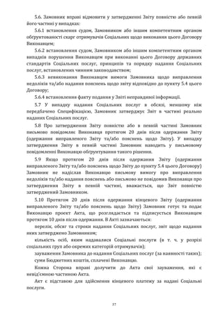 57
5.6. Замовник вправі відмовити у затвердженні Звіту повністю або певній
його частині у випадках:
5.6.1 встановлення судом, Замовником або іншим компетентним органом
обґрунтованості скарг отримувачів Соціальних щодо виконання цього Договору
Виконавцем;
5.6.2 встановлення судом, Замовником або іншим компетентним органом
випадків порушення Виконавцем при виконанні цього Договору державних
стандартів Соціальних послуг, принципів та порядку надання Соціальних
послуг, встановлених чинним законодавством;
5.6.3 невиконання Виконавцем вимоги Замовника щодо виправлення
недоліків та/або надання пояснень щодо звіту відповідно до пункту 5.4 цього
Договору;
5.6.4 встановлення факту подання у Звіті неправдивої інформації.
5.7 У випадку надання Соціальних послуг в обсязі, меншому ніж
передбачено Специфікацією, Замовник затверджує Звіт в частині реально
наданих Соціальних послуг.
5.8 Про затвердження Звіту повністю або в певній частині Замовник
письмово повідомляє Виконавця протягом 20 днів після одержання Звіту
(одержання виправленого Звіту та/або пояснень щодо Звіту). У випадку
затвердження Звіту в певній частині Замовник наводить у письмовому
повідомленні Виконавцю обґрунтування такого рішення.
5.9 Якщо протягом 20 днів після одержання Звіту (одержання
виправленого Звіту та/або пояснень щодо Звіту до пункту 5.4 цього Договору)
Замовник не надіслав Виконавцю письмову вимогу про виправлення
недоліків та/або надання пояснень або письмово не повідомив Виконавця про
затвердження Звіту в певній частині, вважається, що Звіт повністю
затверджений Замовником.
5.10 Протягом 20 днів після одержання кінцевого Звіту (одержання
виправленого Звіту та/або пояснень щодо Звіту) Замовник готує та подає
Виконавцю проект Акта, що розглядається та підписується Виконавцем
протягом 10 днів після одержання. В Акті зазначаються:
перелік, обсяг та строки надання Соціальних послуг, звіт щодо надання
яких затверджено Замовником;
кількість осіб, яким надавалися Соціальні послуги (в т. ч. у розрізі
соціальних груп або окремих категорій отримувачів);
зауваження Замовника до надання Соціальних послуг (за наявності таких);
суми Бюджетних коштів, сплачені Виконавцю.
Кожна Сторона вправі долучити до Акта свої зауваження, які є
невід’ємною частиною Акта.
Акт є підставою для здійснення кінцевого платежу за надані Соціальні
послуги.
 