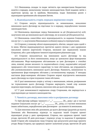 58
5.11 Виконавець складає та подає звітність про використання Бюджетних
коштів в порядку, визначеному чинним законодавством. Копії поданих звітів з
відміткою органу, що їх прийняв, Виконавець подає Замовнику разом з
відповідним проміжним або кінцевим Звітом.
6. Відповідальність сторін. порядок вирішення спорів
6.1 Сторони несуть відповідальність за невиконання, неналежне
виконання цього Договору на підставах та в порядку, передбачених чинним
законодавством.
6.2 Виконавець відповідає перед Замовником за дії (бездіяльність) осіб,
залучених ним до виконання цього Договору, як за власні дії (бездіяльність).
6.3 Виконавець самостійно несе відповідальність за надання Соціальних
послуг (в т. ч. залученими Виконавцем особами) перед їх отримувачами.
6.4 Сторони у повному обсязі відшкодовують збитки, завдані одна одній з
їх вини. Збитки відшкодовуються протягом одного місяця з дня одержання
письмової вимоги (претензії) Сторони, визнаної (не відхиленої) іншою
Стороною, або з дня набрання чинності відповідним рішенням суду.
6.5 Сторони звільняються від виконання цього Договору та від
відповідальності за його невиконання, якщо це зумовлено форс-мажорними
обставинами. Форс-мажорними обставинами за цим Договором є стихійні
лиха, пожежі, умови воєнного та надзвичайного стану, надзвичайні ситуації
природного або техногенного характеру та інші обставини, що утруднюють
або унеможливлюють виконання цього Договору. Наявність, виникнення та
припинення форс-мажорних обставин у встановленому порядку. У випадку
настання форс-мажорних обставин Сторони вправі відстрочити виконання
цього Договору на строк існування таких обставин.
6.6 У разі виникнення спорів у зв’язку з виконанням, зміною, розірванням
чи тлумаченням цього Договору Сторони вирішують такий спір шляхом
ведення переговорів, листування, внесення змін до цього Договору.
6.7 У разі неможливості вирішення спору Сторонами, він вирішується в
суді відповідно до чинного законодавства.
7. Чинність договору, внесення змін та розірвання договору
7.1 Цей Договір набирає чинності з “___” ____________ 20__ року і діє в частині
надання Соціальних послуг до “___” ____________ 20__ року, а в частині виконання
інших зобов’язань, передбачених цим Договором – до повного їх виконання.
7.2 Для внесення змін або доповнень до цього Договору (додатків до нього)
Замовник або Виконавець підписує та надсилає іншій Стороні проект
відповідної угоди у двох примірниках. Сторона, яка одержала проект такої
угоди, протягом 20 днів розглядає і підписує угоду та надсилає її примірник
іншій Стороні або повідомляє іншу Сторону про результати розгляду проекту
угоди. Якщо Сторона, що одержала проект зазначеної угоди, протягом 20 днів
 