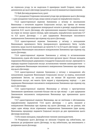 59
не підписала угоду та не надіслала її примірник іншій Стороні, зміни або
доповнення до цього Договору (додатків до нього) вважаються відхиленими.
7.3 Цей Договір розривається у разі:
7.3.1 укладення Сторонами письмової угоди про розірвання цього Договору
– з дня укладення такої угоди, якщо самою угодою не передбачено іншого;
7.3.2 односторонньої відмови Замовника у зв’язку зі зволіканням
Виконавця з початком надання Соціальних послуг, що триває не менше
одного місяця після одержання попередньої оплати в розмірі, передбаченому
пунктом 4.4.1 цього Договору, або припиненням надання Соціальних послуг
на строк не менше одного місяця, крім випадків, передбачених пунктами 4.7
та 6.5 цього Договору – з дня одержання Виконавцем письмового
повідомлення Замовника про відмову від цього Договору;
7.3.3 односторонньої відмови Замовника у зв’язку з неподанням
Виконавцем проміжного Звіту (виправленого проміжного Звіту та/або
пояснень щодо нього) відповідно до пунктів 5.1 та 5.4 цього Договору – з дня
одержання Виконавцем письмового повідомлення Замовника про відмову від
цього Договору;
7.3.4 односторонньої відмови Замовника у зв’язку із встановленням
Замовником, судом або іншим компетентним органом трьох і більше випадків
порушення Виконавцем державних стандартів Соціальних послуг, принципів та
порядку надання Соціальних послуг, встановлених чинним законодавством – з
дня одержання Виконавцем письмового повідомлення Замовника про відмову
від цього Договору;
7.3.5 односторонньої відмови Замовника у зв’язку з ненаданням або
неналежним наданням Виконавцем Соціальних послуг за період, охоплений
проміжним Звітом, на загальну суму не менше 30 відсотків вартості
Соціальних послуг, які мають бути надані у відповідному періоді – з дня
одержання Виконавцем письмового повідомлення Замовника про відмову від
цього Договору;
7.3.6 односторонньої відмови Виконавця у зв’язку з прострочення
Замовником проміжних платежів більше ніж на три місяці – з дня одержання
Замовником письмового повідомлення Виконавця про припинення цього
Договору;
7.3.7 односторонньої відмови Виконавця, що не пов’язана з обставинами,
передбаченими підпунктом 7.3.6 цього Договору – з дати, вказаної у
повідомленні Виконавця про відмову від цього Договору, але не раніше, ніж
через один місяць після отримання повідомлення Замовником (при цьому,
Виконавець продовжує надавати Соціальні послуги до дня припинення цього
Договору включно);
7.3.8 в інших випадках, передбачених чинним законодавством.
7.4 Розірвання цього Договору не звільняє Сторони від зобов’язань, що
виникли до розірвання цього Договору, та від зобов’язань, що випливають з
розірвання цього Договору.
 