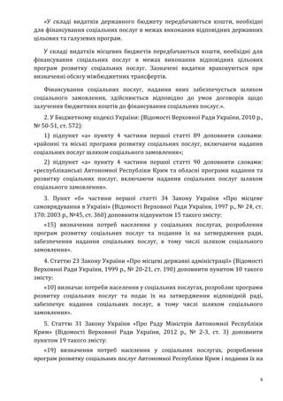 6
«У складі видатків державного бюджету передбачаються кошти, необхідні
для фінансування соціальних послуг в межах виконання відповідних державних
цільових та галузевих програм.
У складі видатків місцевих бюджетів передбачаються кошти, необхідні для
фінансування соціальних послуг в межах виконання відповідних цільових
програм розвитку соціальних послуг. Зазначені видатки враховуються при
визначенні обсягу міжбюджетних трансфертів.
Фінансування соціальних послуг, надання яких забезпечується шляхом
соціального замовлення, здійснюється відповідно до умов договорів щодо
залучення бюджетних коштів до фінансування соціальних послуг.».
2. У Бюджетному кодексі України: (Відомості Верховної Ради України, 2010 р.,
№ 50-51, ст. 572):
1) підпункт «а» пункту 4 частини першої статті 89 доповнити словами:
«районні та міські програми розвитку соціальних послуг, включаючи надання
соціальних послуг шляхом соціального замовлення»;
2) підпункт «а» пункту 4 частини першої статті 90 доповнити словами:
«республіканські Автономної Республіки Крим та обласні програми надання та
розвитку соціальних послуг, включаючи надання соціальних послуг шляхом
соціального замовлення».
3. Пункт «б» частини першої статті 34 Закону України «Про місцеве
самоврядування в Україні» (Відомості Верховної Ради України, 1997 р., № 24, ст.
170: 2003 р., №45, ст. 360) доповнити підпунктом 15 такого змісту:
«15) визначення потреб населення у соціальних послугах, розроблення
програм розвитку соціальних послуг та подання їх на затвердження ради,
забезпечення надання соціальних послуг, в тому числі шляхом соціального
замовлення».
4. Статтю 23 Закону України «Про місцеві державні адміністрації» (Відомості
Верховної Ради України, 1999 р., № 20-21, ст. 190) доповнити пунктом 10 такого
змісту:
«10) визначає потреби населення у соціальних послугах, розробляє програми
розвитку соціальних послуг та подає їх на затвердження відповідній раді,
забезпечує надання соціальних послуг, в тому числі шляхом соціального
замовлення».
5. Статтю 31 Закону України «Про Раду Міністрів Автономної Республіки
Крим» (Відомості Верховної Ради України, 2012 р., № 2-3, ст. 3) доповнити
пунктом 19 такого змісту:
«19) визначення потреб населення у соціальних послугах, розроблення
програм розвитку соціальних послуг Автономної Республіки Крим і подання їх на
 