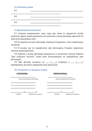 60
8. Особливі умови
8.1 _______________________________________________________________________
__________________________________________________________________.
8.2 _______________________________________________________________________
__________________________________________________________________.
8.3 _______________________________________________________________________
__________________________________________________________________.
9. Прикінцеві положення
9.1 Сторони повідомляють одна одну про зміни їх юридичної та/або
поштової адреси, інших реквізитів, які зазначені у цьому Договорі, протягом 10
днів після відповідних змін.
9.2 Усі додатки до цього Договору, підписані Сторонами, є його невід’ємною
частиною.
9.3 В усьому, що не передбачено цим Договором, Сторони керуються
чинним законодавством.
9.4 Терміни у цьому Договору вживаються у визначенні Закону України
“Про соціальні послуги”, якщо інше безпосередньо не передбачено цим
Договором.
9.5 Цей Договір складено на ____ (______) сторінках у ____ (________)
примірниках, що мають юридичну силу оригіналів.
10. Реквізити та підписи сторін
ЗАМОВНИК: ВИКОНАВЕЦЬ:
_________________________________
(повне найменування Замовника)
_________________________________
_________________________________
_________________________________
_________________________________
(повне найменування Виконавця)
__________________________________
__________________________________
__________________________________
_________________ (_______________) __________________ (_______________)
(підпис) (прізвище та ініціали) (підпис) (прізвище та ініціали)
 