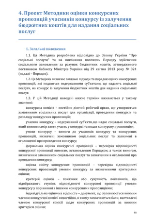 68
4. Проект Методики оцінки конкурсних
пропозицій учасників конкурсу із залучення
бюджетних коштів для надання соціальних
послуг
_____________________________________________________________
1. Загальні положення
1.1. Ця Методика розроблена відповідно до Закону України “Про
соціальні послуги” та на виконання положень Порядку здійснення
соціального замовлення за рахунок бюджетних коштів, затвердженого
постановою Кабінету Міністрів України від 29 квітня 2013 року № 324
(надалі – Порядок).
1.2. Ця Методика визначає загальні підходи та порядок оцінки конкурсних
пропозицій, які подаються недержавними суб’єктами, що надають соціальні
послуги, на конкурс із залучення бюджетних коштів для надання соціальних
послуг.
1.3. У цій Методиці наведені нижче терміни вживаються у такому
значенні:
конкурсна комісія – постійно діючий робочий орган, що утворюється
замовником соціальних послуг для організації, проведення конкурсів та
розгляду конкурсних пропозицій;
учасник конкурсу – недержавний суб’єкти,що надає соціальні послуги,
який виявив намір взяти участь у конкурсі та подав конкурсну пропозицію;
умови конкурсу – вимоги до учасників конкурсу та конкурсних
пропозицій, визначені замовником соціальних послуг та зазначені в
оголошенні про проведення конкурсу;
формальна оцінка конкурсної пропозиції – перевірка відповідності
конкурсної пропозиції вимогам, встановленим Порядком, а також вимогам,
визначеним замовником соціальних послуг та зазначеним в оголошенні про
проведення конкурсу;
оцінка змісту конкурсних пропозицій – перевіркa відповідності
конкурсних пропозицій умовам конкурсу за визначеними критеріями
оцінки;
критерій оцінки – показник або сукупність показників, що
відображають ступінь відповідності конкурсної пропозиції умовам
конкурсу у порівнянні з іншими конкурсними пропозиціями;
індивідуальна оціночна відомість – документ, що заповнюється кожним
членом конкурсної комісії самостійно, в якому зазначаються бали, виставлені
членом конкурсної комісії щодо конкурсних пропозицій за кожним
критерієм оцінки;
 