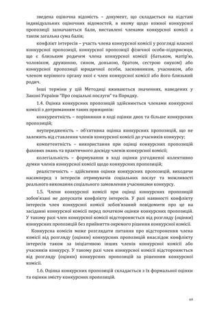 69
зведена оціночна відомість – документ, що складається на підставі
індивідуальних оціночних відомостей, в якому щодо кожної конкурсної
пропозиції зазначаються бали, виставлені членами конкурсної комісії а
також загальна сума балів;
конфлікт інтересів – участь члена конкурсної комісії у розгляді власної
конкурсної пропозиції, конкурсної пропозиції фізичної особи-підприємця,
що є близьким родичем члена конкурсної комісії (батьком, матір’ю,
чоловіком, дружиною, сином, донькою, братом, сестрою онуком) або
конкурсної пропозиції юридичної особи, засновником, учасником, або
членом керівного органу якої є член конкурсної комісії або його близький
родич.
Інші терміни у цій Методиці вживаються значеннях, наведених у
Законі України “Про соціальні послуги” та Порядку.
1.4. Оцінка конкурсних пропозицій здійснюється членами конкурсної
комісії з дотриманням таких принципів:
конкурентність – порівняння в ході оцінки двох та більше конкурсних
пропозицій;
неупередженість – об’єктивна оцінка конкурсних пропозицій, що не
залежить від ставлення членів конкурсної комісії до учасників конкурсу;
компетентність – використання при оцінці конкурсних пропозицій
фахових знань та практичного досвіду членів конкурсної комісії;
колегіальність – формування в ході оцінки узгодженої колективно
думки членів конкурсної комісії щодо конкурсних пропозицій;
реалістичність – здійснення оцінки конкурсних пропозицій, виходячи
насамперед з інтересів отримувачів соціальних послуг та можливості
реального виконання соціального замовлення учасниками конкурсу.
1.5. Члени конкурсної комісії при оцінці конкурсних пропозицій
зобов’язані не допускати конфлікту інтересів. У разі наявності конфлікту
інтересів член конкурсної комісії зобов’язаний повідомити про це на
засіданні конкурсної комісії перед початком оцінки конкурсних пропозицій.
У такому разі член конкурсної комісії відстороняється від розгляду (оцінки)
конкурсних пропозицій без прийняття окремого рішення конкурсної комісії.
Конкурсна комісія може розглядати питання про відсторонення члена
комісії від розгляду (оцінки) конкурсних пропозицій внаслідок конфлікту
інтересів також за ініціативою інших членів конкурсної комісії або
учасників конкурсу. У такому разі член конкурсної комісії відстороняється
від розгляду (оцінки) конкурсних пропозицій за рішенням конкурсної
комісії.
1.6. Оцінка конкурсних пропозицій складається з їх формальної оцінки
та оцінки змісту конкурсних пропозицій.
 