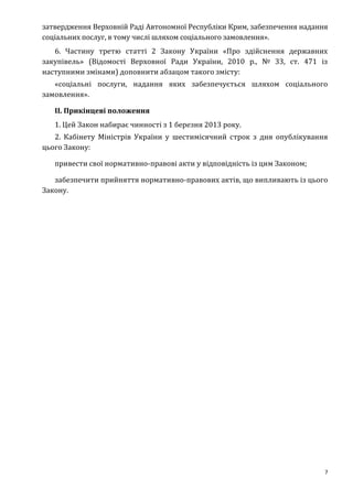 7
затвердження Верховній Раді Автономної Республіки Крим, забезпечення надання
соціальних послуг, в тому числі шляхом соціального замовлення».
6. Частину третю статті 2 Закону України «Про здійснення державних
закупівель» (Відомості Верховної Ради України, 2010 р., № 33, ст. 471 із
наступними змінами) доповнити абзацом такого змісту:
«соціальні послуги, надання яких забезпечується шляхом соціального
замовлення».
II. Прикінцеві положення
1. Цей Закон набирає чинності з 1 березня 2013 року.
2. Кабінету Міністрів України у шестимісячний строк з дня опублікування
цього Закону:
привести свої нормативно-правові акти у відповідність із цим Законом;
забезпечити прийняття нормативно-правових актів, що випливають із цього
Закону.
 