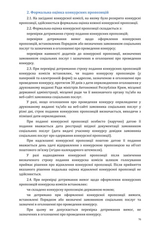 70
2. Формальна оцінка конкурсних пропозицій
2.1. На засіданні конкурсної комісії, на якому було розкрито конкурсні
пропозиції, здійснюється формальна оцінка кожної конкурсної пропозиції.
2.2. Формальна оцінка конкурсної пропозиції складається з:
перевірки дотримання строку подання конкурсних пропозицій;
перевірки дотримання вимог щодо оформлення конкурсних
пропозицій, встановлених Порядком або визначених замовником соціальних
послуг та зазначених в оголошенні про проведення конкурсу;
перевірки наявності додатків до конкурсної пропозиції, визначених
замовником соціальних послуг і зазначених в оголошенні про проведення
конкурсу.
2.3. При перевірці дотримання строку подання конкурсних пропозицій
конкурсна комісія встановлює, чи подано конкурсну пропозицію (у
паперовій та електронній формі) за адресою, зазначеною в оголошенні про
проведення конкурсу, протягом 30 днів з дати оприлюднення оголошення у
друкованому виданні Ради міністрів Автономної Республіки Крим, місцевої
державної адміністрації, місцевої ради чи її виконавчого органу та/або на
веб-сайті замовника соціальних послуг.
У разі, якщо оголошення про проведення конкурсу оприлюднене у
друкованому виданні та/або на веб-сайті замовника соціальних послуг у
різні дні, строк подання конкурсних пропозицій визначається, виходячи з
пізнішої дати оприлюднення.
При поданні конкурсної пропозиції особисто (наручно) датою її
подання вважається дата реєстрації вхідної документації замовником
соціальних послуг (дата видачі учаснику конкурсу довідки замовника
соціальних послуг про одержання конкурсної пропозиції).
При надсиланні конкурсної пропозиції поштою датою її подання
вважається день здачі відправлення з конкурсною пропозицією на об’єкт
поштового зв’язку (згідно календарного штемпеля).
У разі надходження конкурсної пропозиції після закінчення
визначеного строку подання конкурсна комісія шляхом голосування
приймає рішення про відхилення конкурсної пропозиції. Після прийняття
вказаного рішення подальша оцінка відхиленої конкурсної пропозиції не
здійснюється.
2.4. При перевірці дотримання вимог щодо оформлення конкурсних
пропозицій конкурсна комісія встановлює:
чи складено конкурсну пропозицію державною мовою;
чи дотримано при оформленні конкурсної пропозиції вимоги,
встановлені Порядком або визначені замовником соціальних послуг та
зазначені в оголошенні про проведення конкурсу.
При цьому не допускається перевірка дотримання вимог, не
зазначених в оголошенні про проведення конкурсу.
 