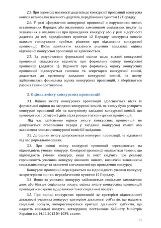 71
2.5. При перевірці наявності додатків до конкурсної пропозиції конкурсна
комісія встановлює наявність додатків, передбачених пунктом 12 Порядку.
2.6. У разі оформлення конкурсної пропозиції з порушенням вимог,
встановлених Порядок або визначених замовником соціальних послуг та
зазначених в оголошенні про проведення конкурсу або у разі відсутності
додатків до неї, передбачених пунктом 12 Порядку, конкурсна комісія
шляхом голосування приймає рішення про відхилення конкурсної
пропозиції. Після прийняття вказаного рішення подальша оцінка
відхиленої конкурсної пропозиції не здійснюється.
2.7. За результатами формальної оцінки щодо кожної конкурсної
пропозиції складається відомість про формальну оцінку конкурсної
пропозиції (додаток 1). Відомості про формальну оцінку конкурсних
пропозицій підписуються головою та секретарем конкурсної комісії,
додаються до протоколу засідання конкурсної комісії, на якому
здійснювалась формальна оцінка конкурсних пропозицій, і зберігаються
разом з таким протоколом.
3. Оцінка змісту конкурсних пропозицій
3.1. Оцінка змісту конкурсних пропозицій здійснюється після їх
формальної оцінки на засіданні конкурсної комісії, на якому було розкрито
конкурсні пропозиції або на наступному засіданні конкурсної комісії, що
проводиться протягом 5 днів після розкриття конкурсних пропозицій.
Під час здійснення оцінки змісту конкурсних пропозицій не
допускається оголошення перерв у засіданні конкурсної комісії або
залишення членами конкурсної комісії її засідання.
3.2. До оцінки змісту допускаються конкурсні пропозиції, не відхилені
під час формальної оцінки.
3.3. При оцінці змісту конкурсні пропозиції перевіряються на
відповідність умовам конкурсу. Конкурсні пропозиції вважаються такими, що
відповідають умовам конкурсу, якщо їх зміст свідчить про реальну
спроможність учасника конкурсу виконати вимоги, визначені замовником
соціальних послуг та зазначені в оголошенні про проведення конкурсу;
Конкурсні пропозиції перевіряються на відповідність умовам конкурсу
за критеріями оцінки, передбаченими пунктом 19 Порядку.
3.4. Якщо за умовами конкурсу здійснюється соціальне замовлення
двох або більше соціальних послуг, оцінка змісту конкурсних пропозицій
проводиться окремо щодо кожної такої соціальної послуги.
3.5. При оцінці конкурсних пропозицій за критерієм відповідності
діяльності учасника конкурсу критеріям діяльності суб’єктів, що надають
соціальні послуги, використовуються критерії діяльності суб’єктів, що
надають соціальні послуги, затверджені постановою Кабінету Міністрів
України від 14.11.2012 № 1039, а саме:
 