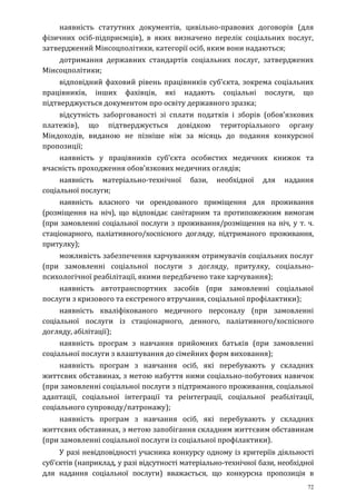 72
наявність статутних документів, цивільно-правових договорів (для
фізичних осіб-підприємців), в яких визначено перелік соціальних послуг,
затверджений Мінсоцполітики, категорії осіб, яким вони надаються;
дотримання державних стандартів соціальних послуг, затверджених
Мінсоцполітики;
відповідний фаховий рівень працівників суб’єкта, зокрема соціальних
працівників, інших фахівців, які надають соціальні послуги, що
підтверджується документом про освіту державного зразка;
відсутність заборгованості зі сплати податків і зборів (обов’язкових
платежів), що підтверджується довідкою територіального органу
Міндоходів, виданою не пізніше ніж за місяць до подання конкурсної
пропозиції;
наявність у працівників суб’єкта особистих медичних книжок та
вчасність проходження обов’язкових медичних оглядів;
наявність матеріально-технічної бази, необхідної для надання
соціальної послуги;
наявність власного чи орендованого приміщення для проживання
(розміщення на ніч), що відповідає санітарним та протипожежним вимогам
(при замовленні соціальної послуги з проживання/розміщення на ніч, у т. ч.
стаціонарного, паліативного/хоспісного догляду, підтриманого проживання,
притулку);
можливість забезпечення харчуванням отримувачів соціальних послуг
(при замовленні соціальної послуги з догляду, притулку, соціально-
психологічної реабілітації, якими передбачено таке харчування);
наявність автотранспортних засобів (при замовленні соціальної
послуги з кризового та екстреного втручання, соціальної профілактики);
наявність кваліфікованого медичного персоналу (при замовленні
соціальної послуги із стаціонарного, денного, паліативного/хоспісного
догляду, абілітації);
наявність програм з навчання прийомних батьків (при замовленні
соціальної послуги з влаштування до сімейних форм виховання);
наявність програм з навчання осіб, які перебувають у складних
життєвих обставинах, з метою набуття ними соціально-побутових навичок
(при замовленні соціальної послуги з підтриманого проживання, соціальної
адаптації, соціальної інтеграції та реінтеграції, соціальної реабілітації,
соціального супроводу/патронажу);
наявність програм з навчання осіб, які перебувають у складних
життєвих обставинах, з метою запобігання складним життєвим обставинам
(при замовленні соціальної послуги із соціальної профілактики).
У разі невідповідності учасника конкурсу одному із критеріїв діяльності
суб’єктів (наприклад, у разі відсутності матеріально-технічної бази, необхідної
для надання соціальної послуги) вважається, що конкурсна пропозиція в
 