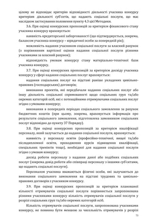 73
цілому не відповідає критерію відповідності діяльності учасника конкурсу
критеріям діяльності суб’єктів, що надають соціальні послуги, що має
наслідком застосування положення пункту 4.3 цієї Методики.
3.6. При оцінці конкурсних пропозицій за критерієм фінансового стану
учасника конкурсу враховується:
наявність кредиторської заборгованості (що підтверджується, зокрема,
балансом учасника конкурсу – юридичної особи за попередній рік);
можливість надання учасником соціальної послуги за власний рахунок
(з порівнянням вартісної оцінки надання соціальної послуги різними
учасниками за власний рахунок);
відповідність умовам конкурсу стану матеріально-технічної бази
учасника конкурсу.
3.7. При оцінці конкурсних пропозицій за критерієм досвіду учасника
конкурсу у сфері надання соціальних послуг враховується:
надання соціальних послуг на підставі раніше укладених цивільно-
правових (господарських) договорів;
виконання проектів, які передбачали надання соціальних послуг або
іншу діяльність соціальної спрямованості щодо соціальних груп та/або
окремих категорій осіб, які є потенційними отримувачами соціальних послуг
згідно з умовами конкурсу;
виконання в попередніх періодах соціального замовлення за рахунок
бюджетних коштів (при цьому, зокрема, враховується інформація про
результати соціального замовлення, підготовлена замовником соціальних
послуг відповідно до пункту 37 Порядку).
3.8. При оцінці конкурсних пропозицій за критерієм кваліфікації
персоналу, який залучається до надання соціальної послуги, враховується:
наявність у персоналу освіти (професійно-технічної, вищої та/або
післядипломної освіти, проходження курсів підвищення кваліфікації,
спеціальних тренінгів тощо), необхідної для надання соціальної послуги
згідно з умовам конкурсу;
досвід роботи персоналу з надання даної або подібних соціальних
послуг (зокрема довід роботи або співпраці персоналу з іншими суб’єктами,
що надають соціальні послуги).
Персоналом учасника вважаються фізичні особи, які залучаються до
виконання соціального замовлення на підставі трудових та цивільно-
правових договорів з учасником конкурсу.
3.9. При оцінці конкурсних пропозицій за критерієм планованої
кількості отримувачів соціальної послуги порівнюється запропонована
різними учасниками конкурсу кількість отримувачів соціальної послуги у
розрізі соціальних груп та/або окремих категорій осіб.
Кількість отримувачів соціальної послуги, запропонована учасниками
конкурсу, не повинна бути меншою за чисельність отримувачів у розрізі
 