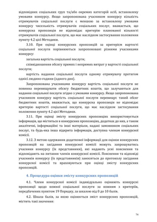74
відповідних соціальних груп та/або окремих категорій осіб, встановлену
умовами конкурсу. Якщо запропонована учасником конкурсу кількість
отримувачів соціальної послуги є меншою за встановлену умовами
конкурсу чисельність отримувачів соціальних послуг, вважається, що
конкурсна пропозиція не відповідає критерію планованої кількості
отримувачів соціальної послуги, що має наслідком застосування положення
пункту 4.2 цієї Методики.
3.10. При оцінці конкурсних пропозицій за критерієм вартості
соціальної послуги порівнюються запропоновані різними учасниками
конкурсу:
загальна вартість соціальної послуги;
співвідношення обсягу прямих і непрямих витрат у вартості соціальної
послуги;
вартість надання соціальної послуги одному отримувачу протягом
однієї людино-години (одного дня).
Запропонована учасниками конкурсу вартість соціальної послуги не
повинна перевищувати обсягу бюджетних коштів, що залучаються для
надання соціальної послуги згідно з умовами конкурсу. Якщо запропонована
учасником конкурсу вартість соціальної послуги перевищує такий обсяг
бюджетних коштів, вважається, що конкурсна пропозиція не відповідає
критерію вартості соціальної послуги, що має наслідком застосування
положення пункту 4.2 цієї Методики.
3.11. При оцінці змісту конкурсних пропозиціях використовується
інформація, що міститься в конкурсних пропозиціях, додатках до них, а також
аналітичні, інформаційні та інші матеріали, надані замовником соціальних
послуг, та будь-яка інша відкрита інформація, доступна членам конкурсної
комісії.
3.12. З метою одержання додаткової інформації для оцінки конкурсних
пропозицій на засідання конкурсної комісії можуть запрошуватись
учасники конкурсу (їх представники), які надають усні пояснення та
відповідають на питання членів конкурсної комісії. Пояснення та відповіді
учасників конкурсу (їх представників) заносяться до протоколу засідання
конкурсної комісії та враховуються при оцінці змісту конкурсних
пропозицій.
4. Процедура оцінки змісту конкурсних пропозицій
4.1. Члени конкурсної комісії індивідуально оцінюють конкурсні
пропозиції щодо кожної соціальної послуги за кожним з критеріїв,
передбачених пунктом 19 Порядку, за шкалою від 0 до 10 балів.
4.2. Шкала балів, за якою оцінюється зміст конкурсних пропозицій,
містить такі значення:
 