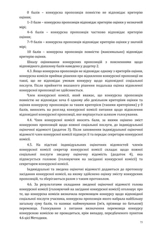 75
0 балів – конкурсна пропозиція повністю не відповідає критерію
оцінки;
1–3 бали – конкурсна пропозиція відповідає критерію оцінки у незначній
мірі;
4–6 балів – конкурсна пропозиція частково відповідає критерію
оцінки;
7–9 балів – конкурсна пропозиція відповідає критерію оцінки у значній
мірі;
10 балів – конкурсна пропозиція повністю (максимально) відповідає
критерію оцінки.
Шкалу оцінювання конкурсних пропозицій з поясненнями щодо
відповідного діапазону балів наведено у додатку 2.
4.3. Якщо конкурсна пропозиція не відповідає одному з критеріїв оцінки,
конкурсна комісія приймає рішення про відхилення конкурсної пропозиції як
такої, що не відповідає умовам конкурсу щодо відповідної соціальної
послуги. Після прийняття вказаного рішення подальша оцінка відхиленої
конкурсної пропозиції не здійснюється.
Член конкурсної комісії, який вважає, що конкурсна пропозиція
повністю не відповідає хоча б одному або декільком критеріям оцінки та
оцінив конкурсну пропозицію за таким критерієм (такими критеріями) у 0
балів, виносить на розгляд конкурсної комісії питання щодо відхилення
відповідної конкурсної пропозиції, яке вирішується шляхом голосування.
4.4. Член конкурсної комісії вносять бали, за якими оцінено зміст
конкурсних пропозицій щодо кожної соціальної послуги, до індивідуальної
оціночної відомості (додаток 3). Після заповнення індивідуальної оціночної
відомості член конкурсної комісії підписує її та передає секретарю конкурсної
комісії.
4.5. На підставі індивідуальних оціночних відомостей членів
конкурсної комісії секретар конкурсної комісії складає щодо кожної
соціальної послуги зведену оціночну відомість (додаток 4), яка
підписується головою (головуючим на засіданні конкурсної комісії) та
секретарем конкурсної комісії.
Індивідуальні та зведена оціночні відомості додаються до протоколу
засідання конкурсної комісії, на якому здійснено оцінку змісту конкурсних
пропозицій, та зберігаються разом з таким протоколом.
4.6. За результатами складання зведеної оціночної відомості голова
конкурсної комісії (головуючий на засіданні конкурсної комісії) оголошує про
те, що конкурсна комісія визначила переможцем конкурсу щодо відповідної
соціальної послуги учасника, конкурсна пропозиція якого набрала найбільшу
загальну суму балів, та називає найменування (ім’я, прізвище по батькові)
переможця. Голосування з питання визначення переможця конкурсу
конкурсною комісією не проводиться, крім випадку, передбаченого пунктом
4.6 цієї Методики.
 