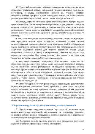 76
4.7. У разі набрання двома та більше конкурсними пропозиціями щодо
відповідної соціальної послуги найбільшої та рівної загальної суми балів,
переможець конкурсу визначається шляхом голосування простою
більшістю голосів присутніх членів конкурсної комісії. За умови рівного
розподілу голосів вирішальним є голос голови конкурсної комісії.
4.8. Якщо для участі в конкурсі щодо певної соціальної послуги подано
пропозицію лише одним недержавним суб’єктом, індивідуальні та зведена
оціночні відомості не складається. У такому випадку конкурсна комісія
шляхом голосування визначає відповідність поданої конкурсної пропозиції
умовам конкурсу за кожним з критеріїв оцінки, передбачених пунктом 19
Порядку.
У разі, якщо конкурсну пропозицію буде визнано такою, що відповідає
всім критеріям оцінки щодо відповідної соціальної послуги, голова
конкурсної комісії (головуючий на засіданні конкурсної комісії) оголошує про
те, що конкурсною комісією прийнято рішення про укладення договору про
залучення бюджетних коштів для надання соціальних послуг (щодо
відповідної соціальної послуги) з недержавним суб’єктом, що подав таку
конкурсну пропозицію. При цьому окреме голосування з питання про
укладення договору з таким суб’єктом не проводиться.
У разі, якщо конкурсну пропозицію буде визнано такою, що не
відповідає одному з критеріїв оцінки щодо відповідної соціальної послуги,
голова конкурсної комісії (головуючий на засіданні конкурсної комісії)
оголошує про те, що конкурсною комісією відхилено конкурсну пропозицію
недержавного суб’єкта щодо відповідної соціальної послуги. При цьому
голосування з питань відповідності конкурсної пропозиції іншим критеріям
оцінки, а також окреме голосування з питання відхилення конкурсної
пропозиції не проводиться.
4.9. Член конкурсної комісії у разі незгоди з ходом та/або результатами
оцінки конкурсних пропозицій може протягом 3 днів після засідання
конкурсної комісії, на якому прийнято рішення, здійснено дії або допущено
бездіяльність, з якими він не погоджується, викласти у письмовій формі та
подати голові конкурсної комісії окрему думку. Окрема думка члена
конкурсної комісії додається до відповідного протоколу засідання конкурсної
комісії та зберігається разом з ним.
5. Усунення порушень щодо оцінки конкурсних пропозицій
5.1. В разі істотних порушень положень Порядку та цієї Методики щодо
оцінки конкурсних пропозицій, що вплинули на результати конкурсу,
конкурсна комісія шляхом голосування приймає рішення про проведення
повторної оцінки конкурсних пропозицій.
5.2. Конкурсна комісія приймає рішення про проведення повторної
оцінки конкурсних пропозицій, зокрема у випадках:
 