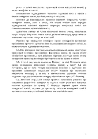 77
участі в оцінці конкурсних пропозицій члена конкурсної комісії, у
якого є конфлікт інтересів;
незаповнення індивідуальної оціночної відомості хоча б одним з
членів конкурсної комісії, що брав участь у її засіданні;
внесення до індивідуальної оціночної відомості виправлень членом
конкурсної комісії, який її склав, або іншою особою після передачі
індивідуальної оціночної відомості секретарю конкурсної комісії для
складання зведеної оціночної відомості;
здійснення впливу на члена конкурсної комісії (тиску, заохочення,
погроз тощо) з боку інших членів комісії, учасників конкурсу, представників
замовника соціальних послуг чи інших осіб.
Рішення про проведення повторної оцінки конкурсних пропозицій
приймається протягом 5 робочих днів після засідання конкурсної комісії, на
якому допущені відповідні порушення.
5.3. При допущенні порушень на стадії формальної оцінки конкурсних
пропозицій повторно проводяться формальна оцінка та оцінка змісту
конкурсних пропозицій, а при допущені порушень на стадії оцінки змісту
конкурсних пропозицій повторно проводиться лише оцінка їх змісту.
5.4. Істотні порушення положень Порядку та цієї Методики щодо
оцінки конкурсних пропозицій (зокрема, вказані у пункті 5.2 цієї
Методики), що не були усунуті конкурсною комісією, є підставою для
прийняття замовником соціальних послуг рішення про скасування
результатів конкурсу у зв’язку з неможливістю усунення істотних
порушень порядку проведення конкурсу відповідно до пункту 23 Порядку.
5.5. Замовник соціальних послуг приймає мотивоване рішення про
скасування результатів конкурсу на підставі скарг учасників конкурсу,
поданих відповідно до пункту 27 Порядку, окремих думок членів
конкурсної комісії, доданих до протоколу засідання конкурсної комісії,
звернень членів конкурсної комісії або за власною ініціативою.
 