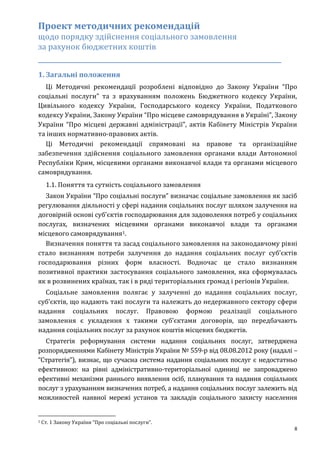 8
Проект методичних рекомендацій
щодо порядку здійснення соціального замовлення
за рахунок бюджетних коштів
_____________________________________________________________
1. Загальні положення
Ці Методичні рекомендації розроблені відповідно до Закону України “Про
соціальні послуги” та з врахуванням положень Бюджетного кодексу України,
Цивільного кодексу України, Господарського кодексу України, Податкового
кодексу України, Закону України “Про місцеве самоврядування в Україні”, Закону
України “Про місцеві державні адміністрації”, актів Кабінету Міністрів України
та інших нормативно-правових актів.
Ці Методичні рекомендації спрямовані на правове та організаційне
забезпечення здійснення соціального замовлення органами влади Автономної
Республіки Крим, місцевими органами виконавчої влади та органами місцевого
самоврядування.
1.1. Поняття та сутність соціального замовлення
Закон України “Про соціальні послуги” визначає соціальне замовлення як засіб
регулювання діяльності у сфері надання соціальних послуг шляхом залучення на
договірній основі суб'єктів господарювання для задоволення потреб у соціальних
послугах, визначених місцевими органами виконавчої влади та органами
місцевого самоврядування1.
Визначення поняття та засад соціального замовлення на законодавчому рівні
стало визнанням потреби залучення до надання соціальних послуг суб’єктів
господарювання різних форм власності. Водночас це стало визнанням
позитивної практики застосування соціального замовлення, яка сформувалась
як в розвинених країнах, так і в ряді територіальних громад і регіонів України.
Соціальне замовлення полягає у залученні до надання соціальних послуг,
суб’єктів, що надають такі послуги та належать до недержавного сектору сфери
надання соціальних послуг. Правовою формою реалізації соціального
замовлення є укладення х такими суб’єктами договорів, що передбачають
надання соціальних послуг за рахунок коштів місцевих бюджетів.
Стратегія реформування системи надання соціальних послуг, затверджена
розпорядженнями Кабінету Міністрів України № 559-р від 08.08.2012 року (надалі –
“Стратегія”), визнає, що сучасна система надання соціальних послуг є недостатньо
ефективною: на рівні адміністративно-територіальної одиниці не запроваджено
ефективні механізми раннього виявлення осіб, планування та надання соціальних
послуг з урахуванням визначених потреб, а надання соціальних послуг залежить від
можливостей наявної мережі установ та закладів соціального захисту населення
1 Ст. 1 Закону України “Про соціальні послуги”.
 