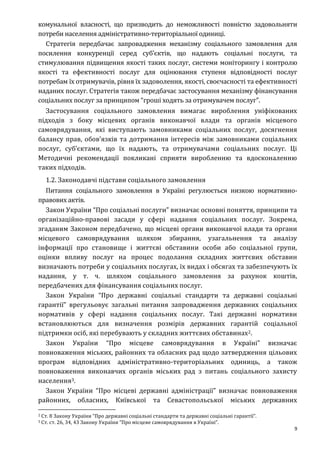 9
комунальної власності, що призводить до неможливості повністю задовольняти
потреби населення адміністративно-територіальної одиниці.
Стратегія передбачає запровадження механізму соціального замовлення для
посилення конкуренції серед суб’єктів, що надають соціальні послуги, та
стимулювання підвищення якості таких послуг, системи моніторингу і контролю
якості та ефективності послуг для оцінювання ступеня відповідності послуг
потребам їх отримувачів, рівня їх задоволення, якості, своєчасності та ефективності
наданих послуг. Стратегія також передбачає застосування механізму фінансування
соціальних послуг за принципом “гроші ходять за отримувачем послуг”.
Застосування соціального замовлення вимагає вироблення уніфікованих
підходів з боку місцевих органів виконавчої влади та органів місцевого
самоврядування, які виступають замовниками соціальних послуг, досягнення
балансу прав, обов’язків та дотримання інтересів між замовниками соціальних
послуг, суб’єктами, що їх надають, та отримувачами соціальних послуг. Ці
Методичні рекомендації покликані сприяти виробленню та вдосконаленню
таких підходів.
1.2. Законодавчі підстави соціального замовлення
Питання соціального замовлення в Україні регулюється низкою нормативно-
правових актів.
Закон України “Про соціальні послуги” визначає основні поняття, принципи та
організаційно-правові засади у сфері надання соціальних послуг. Зокрема,
згаданим Законом передбачено, що місцеві органи виконавчої влади та органи
місцевого самоврядування шляхом збирання, узагальнення та аналізу
інформації про становище і життєві обставини особи або соціальної групи,
оцінки впливу послуг на процес подолання складних життєвих обставин
визначають потреби у соціальних послугах, їх видах і обсягах та забезпечують їх
надання, у т. ч. шляхом соціального замовлення за рахунок коштів,
передбачених для фінансування соціальних послуг.
Закон України “Про державні соціальні стандарти та державні соціальні
гарантії” врегульовує загальні питання запровадження державних соціальних
нормативів у сфері надання соціальних послуг. Такі державні нормативи
встановлюються для визначення розмірів державних гарантій соціальної
підтримки осіб, які перебувають у складних життєвих обставинах2.
Закон України “Про місцеве самоврядування в Україні” визначає
повноваження міських, районних та обласних рад щодо затвердження цільових
програм відповідних адміністративно-територіальних одиниць, а також
повноваження виконавчих органів міських рад з питань соціального захисту
населення3.
Закон України “Про місцеві державні адміністрації” визначає повноваження
районних, обласних, Київської та Севастопольської міських державних
2 Ст. 8 Закону України “Про державні соціальні стандарти та державні соціальні гарантії”.
3 Ст. ст. 26, 34, 43 Закону України “Про місцеве самоврядування в Україні”.
 