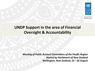 UNDP	
  Support	
  in	
  the	
  area	
  of	
  Financial	
  
Oversight	
  &	
  Accountability	
  
Mee#ng	
  of	
  Public	
  Account	
  Commi3ees	
  of	
  the	
  Paciﬁc	
  Region	
  
Hosted	
  by	
  Parliament	
  of	
  New	
  Zealand	
  
Wellington,	
  New	
  Zealand,	
  25	
  –	
  26	
  August	
  
 