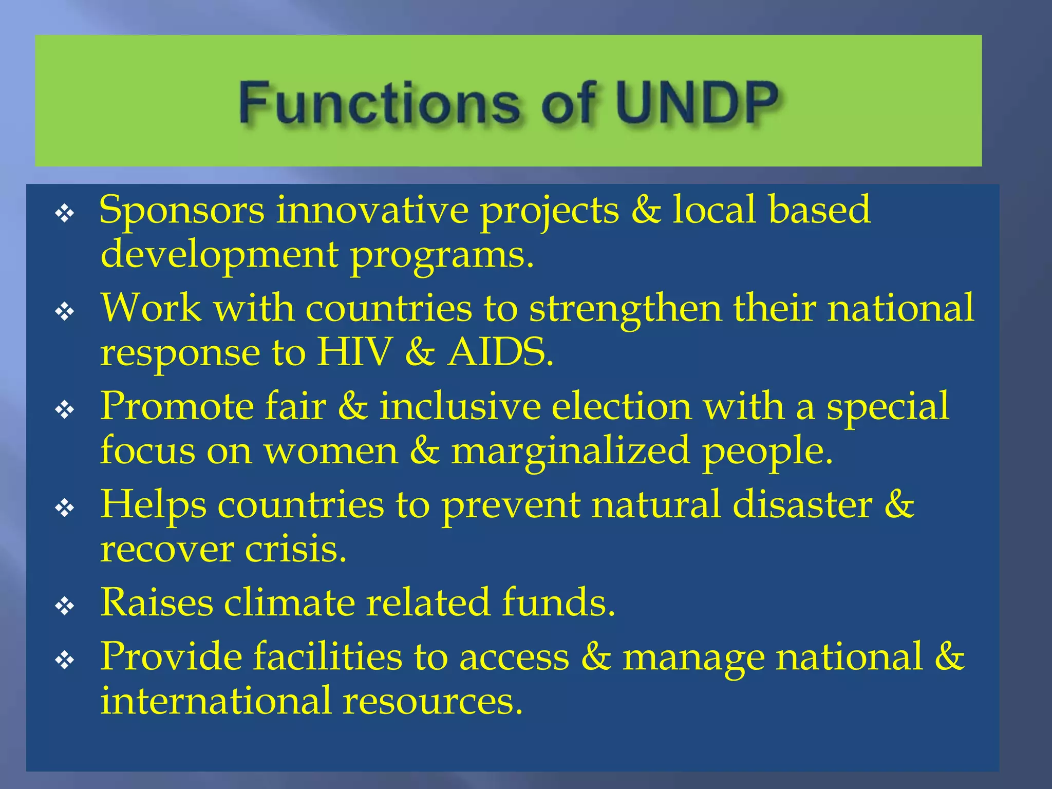  Sponsors innovative projects & local based
development programs.
 Work with countries to strengthen their national
response to HIV & AIDS.
 Promote fair & inclusive election with a special
focus on women & marginalized people.
 Helps countries to prevent natural disaster &
recover crisis.
 Raises climate related funds.
 Provide facilities to access & manage national &
international resources.
 