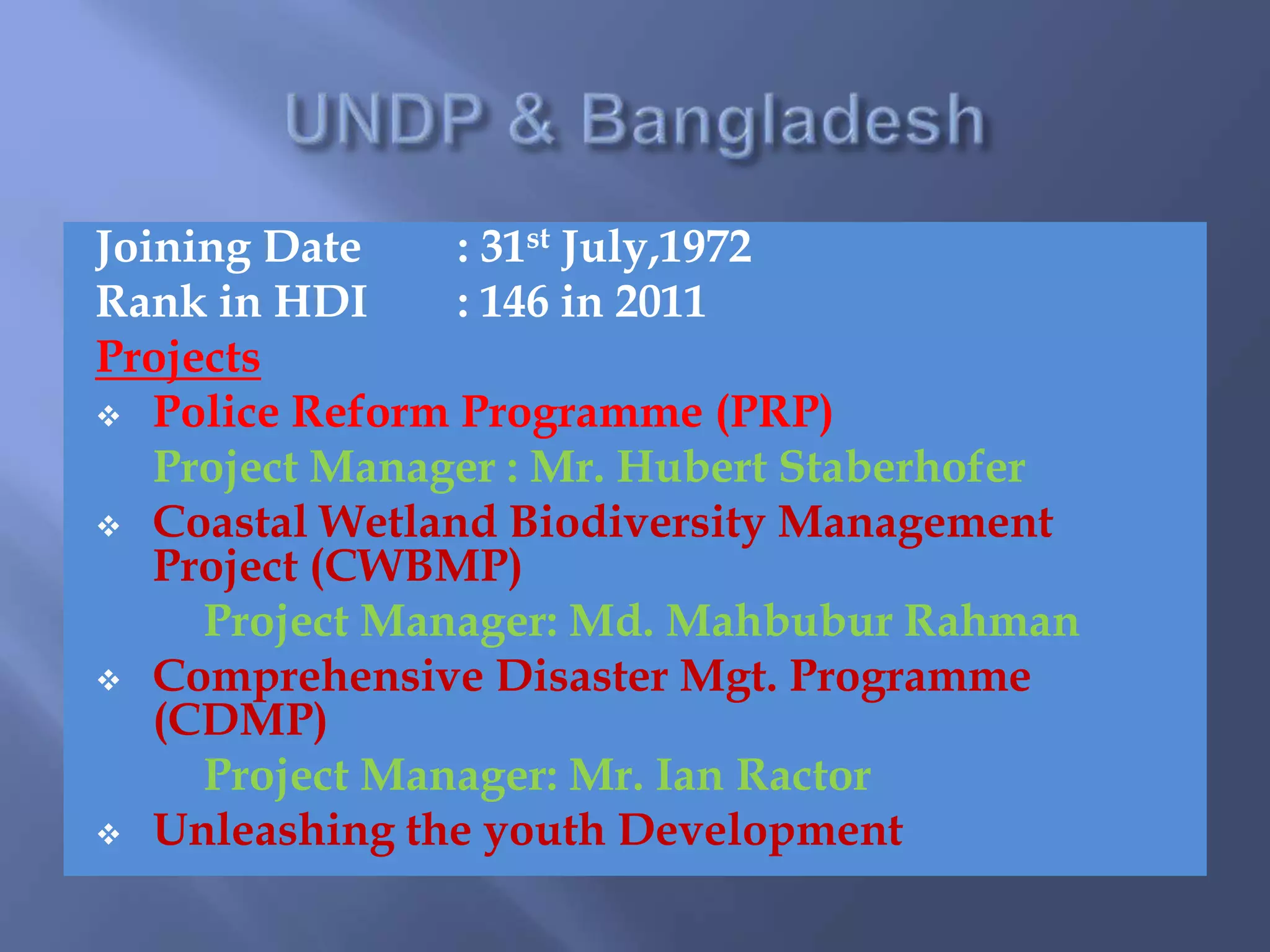 Joining Date : 31st July,1972
Rank in HDI : 146 in 2011
Projects
 Police Reform Programme (PRP)
Project Manager : Mr. Hubert Staberhofer
 Coastal Wetland Biodiversity Management
Project (CWBMP)
Project Manager: Md. Mahbubur Rahman
 Comprehensive Disaster Mgt. Programme
(CDMP)
Project Manager: Mr. Ian Ractor
 Unleashing the youth Development
 