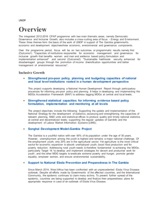 UNDP
Overview
The integrated 2012-2016 CPAP programme with two main thematic areas, namely Democratic
Governance and Inclusive Growth, also includes a cross-cutting area of focus - Energy and Environment.
These three themes form the basis of the work of UNDP in support of The Gambia government's
economic and development objectivesthree economic, environmental and governance components.
Over the programme period, focus will be on two outcomes or programmatic results namely first
(Outcome1) "Capacities of institutions responsible for economic management and governance for
inclusive growth that benefits women and men and evidence based policy formulation and
implementation enhanced" and second (Outcome2) "Sustainable livelihoods security enhanced for
disadvantaged groups through the promotion of income diversification opportunities and better
management of environmental resources".
Inclusive Growth
 Strengthened pro-poor policy, planning and budgeting capacities of national
and local level institutions rooted in a human development perspective
This project supports developing a National Human Development Report through participatory
processes for informing pro-poor policy and planning. It helps in developing and implementing the
MDGs Acceleration Framework (MAF) to address lagging MDGs at central and local levels,
 Strengthened statistical capacities for informing evidence based policy
formulation, implementation and monitoring at all levels
The project objectives include the following: Supporting the update and implementation of the
National Strategy for the development of statistics; assessing and strengthening the capacities of
relevant planning, M&E units and statistical offices to produce quality and timely national statistics
at central and decentralized levels; supporting the regular updates of GamInfo and the
development of Labour Market Information Systems (LMIS).
 Songhai Development Model-Gambia Project
The Gambia is a youthful nation with over 60% of its population under the age of 30 years.
However, unemployment among the youth is highest and remains a major national challenge. Of
the employment youth, only 20% are in the agricultural sector. Yet agriculture is the most critical
sector for economic expansion to absorb unemployed youth, boost food production and for
poverty reduction. Addressing rural youth needs is therefore fundamental to achieving the MDGs,
particularly Target 16 ‘to develop and implement strategies for decent and productive work for
youth’, and the other MDG targets to eradicate extreme poverty and hunger, promote gender
equality, empower women, and ensure environmental sustainability.
 Support to National Ebola Prevention and Preparedness in The Gambia
Since March 2014, West Africa has been confronted with an unprecedented Ebola Virus Disease
outbreak. Despite all efforts made by Governments of the affected countries, and the International
Community, the epidemic continues to claim many victims. To prevent further spread of the
epidemic, countries are being supported to develop and finalize their preparedness plans for
appropriate response in case of an outbreak of Ebola Virus Disease.
 