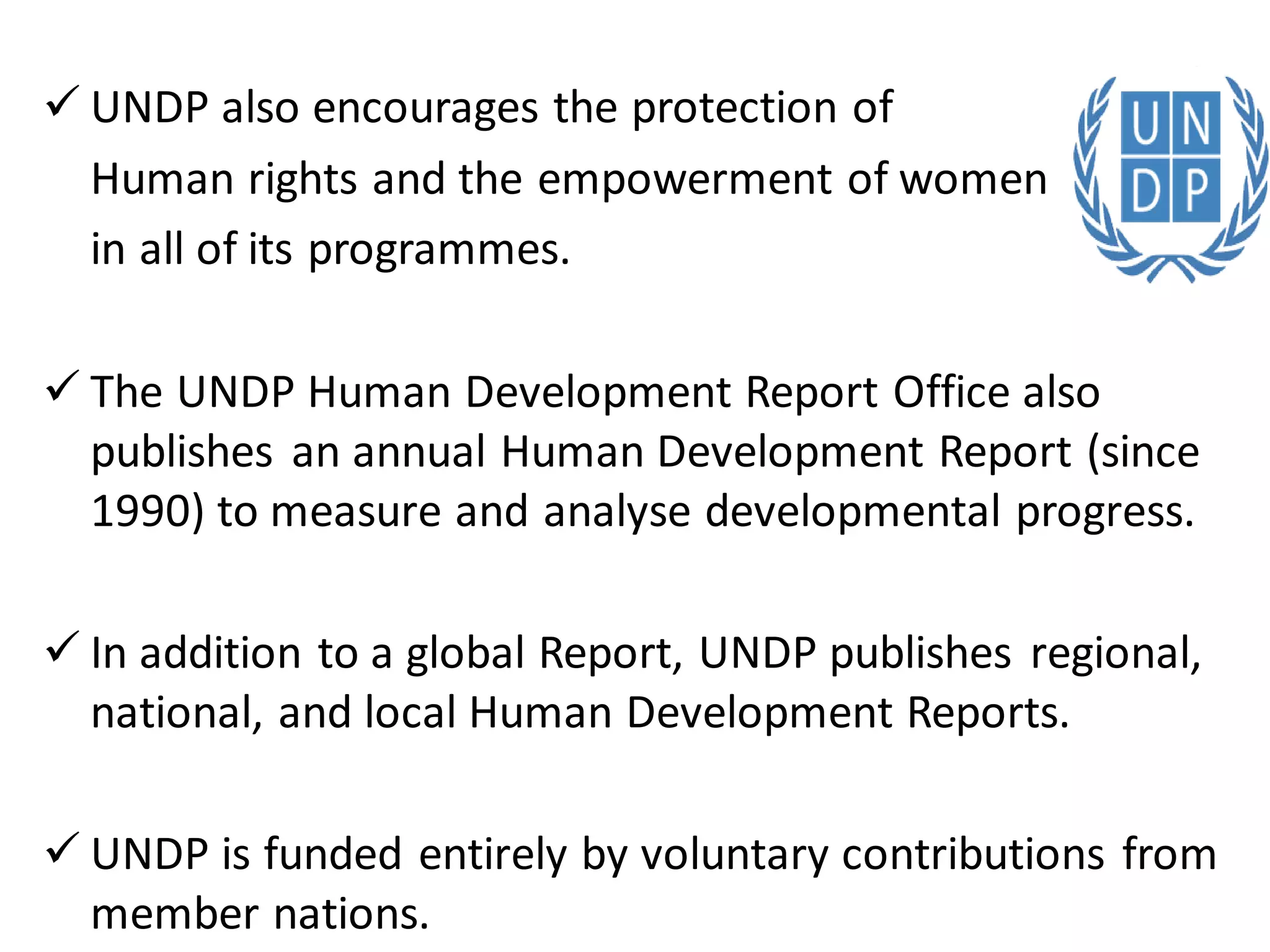  UNDP also encourages the protection of
Human rights and the empowerment of women
in all of its programmes.
 The UNDP Human Development Report Office also
publishes an annual Human Development Report (since
1990) to measure and analyse developmental progress.
 In addition to a global Report, UNDP publishes regional,
national, and local Human Development Reports.
 UNDP is funded entirely by voluntary contributions from
member nations.
 