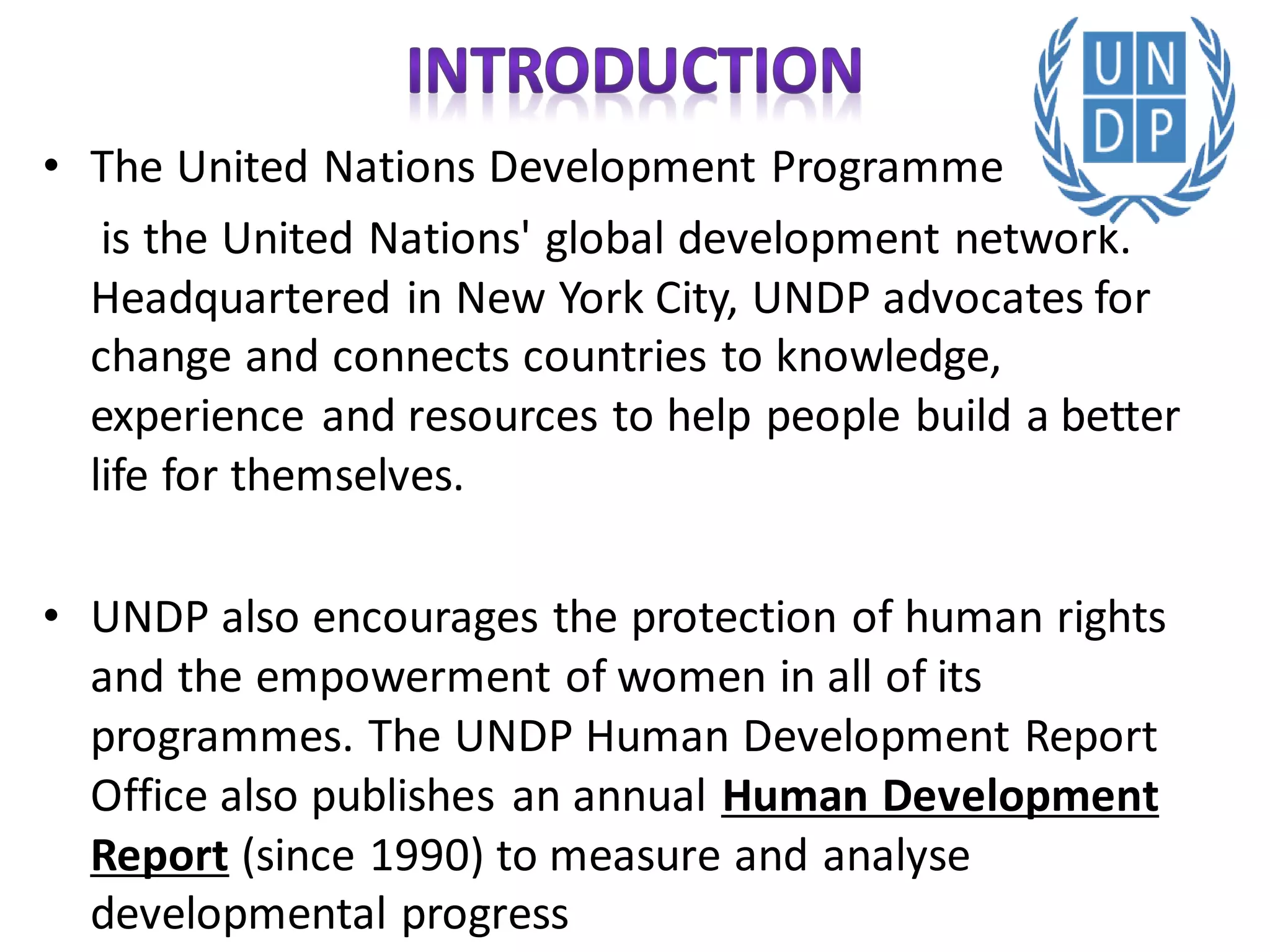 • The United Nations Development Programme
is the United Nations' global development network.
Headquartered in New York City, UNDP advocates for
change and connects countries to knowledge,
experience and resources to help people build a better
life for themselves.
• UNDP also encourages the protection of human rights
and the empowerment of women in all of its
programmes. The UNDP Human Development Report
Office also publishes an annual Human Development
Report (since 1990) to measure and analyse
developmental progress
 