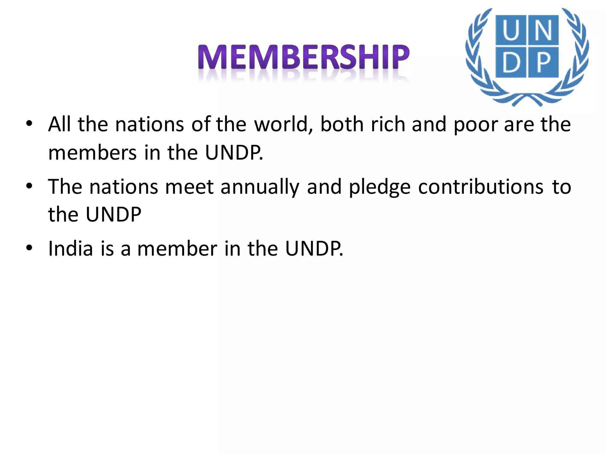 • All the nations of the world, both rich and poor are the
members in the UNDP.
• The nations meet annually and pledge contributions to
the UNDP
• India is a member in the UNDP.
 