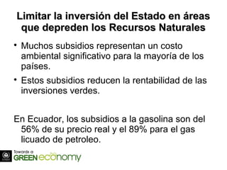 Limitar la inversión del Estado en áreasLimitar la inversión del Estado en áreas
que depreden los Recursos Naturalesque depreden los Recursos Naturales

Muchos subsidios representan un costo
ambiental significativo para la mayoría de los
países.

Estos subsidios reducen la rentabilidad de las
inversiones verdes.
En Ecuador, los subsidios a la gasolina son del
56% de su precio real y el 89% para el gas
licuado de petroleo.
 