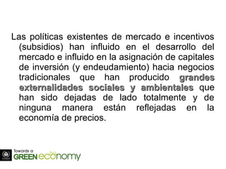 Las políticas existentes de mercado e incentivos
(subsidios) han influido en el desarrollo del
mercado e influido en la asignación de capitales
de inversión (y endeudamiento) hacia negocios
tradicionales que han producido grandesgrandes
externalidades sociales y ambientalesexternalidades sociales y ambientales que
han sido dejadas de lado totalmente y de
ninguna manera están reflejadas en la
economía de precios.
 