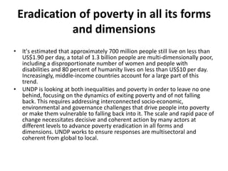 Eradication of poverty in all its forms
and dimensions
• It's estimated that approximately 700 million people still live on less than
US$1.90 per day, a total of 1.3 billion people are multi-dimensionally poor,
including a disproportionate number of women and people with
disabilities and 80 percent of humanity lives on less than US$10 per day.
Increasingly, middle-income countries account for a large part of this
trend.
• UNDP is looking at both inequalities and poverty in order to leave no one
behind, focusing on the dynamics of exiting poverty and of not falling
back. This requires addressing interconnected socio-economic,
environmental and governance challenges that drive people into poverty
or make them vulnerable to falling back into it. The scale and rapid pace of
change necessitates decisive and coherent action by many actors at
different levels to advance poverty eradication in all forms and
dimensions. UNDP works to ensure responses are multisectoral and
coherent from global to local.
 
