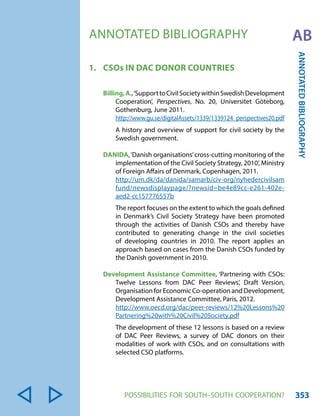 POSSIBILITIES FOR SOUTH-SOUTH COOPERATION? 353 
ANNOTATED BIBLIOGRAPHY 
ANNOTATED BIBLIOGRAPHY AB 
1. CSOs IN DAC DONOR COUNTRIES 
Billing, A., ‘Support to Civil Society within Swedish Development 
Cooperation’, Perspectives, No. 20, Universitet Göteborg, 
Gothenburg, June 2011. 
http://www.gu.se/digitalAssets/1339/1339124_perspectives20.pdf 
A history and overview of support for civil society by the 
Swedish government. 
DANIDA, ‘Danish organisations’ cross-cutting monitoring of the 
implementation of the Civil Society Strategy, 2010’, Ministry 
of Foreign Affairs of Denmark, Copenhagen, 2011. 
http://um.dk/da/danida/samarb/civ-org/nyhedercivilsam 
fund/newsdisplaypage/?newsid=be4e89cc-e261-402e-aed2- 
cc157776557b 
The report focuses on the extent to which the goals defined 
in Denmark’s Civil Society Strategy have been promoted 
through the activities of Danish CSOs and thereby have 
contributed to generating change in the civil societies 
of developing countries in 2010. The report applies an 
approach based on cases from the Danish CSOs funded by 
the Danish government in 2010. 
Development Assistance Committee, ‘Partnering with CSOs: 
Twelve Lessons from DAC Peer Reviews’, Draft Version, 
Organisation for Economic Co-operation and Development, 
Development Assistance Committee, Paris, 2012. 
http://www.oecd.org/dac/peer-reviews/12%20Lessons%20 
Partnering%20with%20Civil%20Society.pdf 
The development of these 12 lessons is based on a review 
of DAC Peer Reviews, a survey of DAC donors on their 
modalities of work with CSOs, and on consultations with 
selected CSO platforms. 
 
