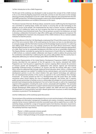 8e-Skilling South Africa for Equitable Prosperity and Global Competitiveness:
Workshop Report
1st Part: Introduction to the e-Skills Programme
The first part of the workshop was developed in order to present the concept of the e-Skills Institute
(e-SI), as one of the key flagship programmes of the DoC, and also to start discussions on the strategic
planning and policy development issues for e-skills. Three key addresses were presented from the DoC
andUNDPperspectives.Thefollowingparagraphsoutlinesomeofthehighlightsofthesepresentations.
The complete presentations are included as Annexures to this report.
The Director General of the DoC, Ms Rosey Sekese, started the session reaffirming that the Department
was committed to “working faster, harder and smarter in ensuring that we take technology to the
people in service of the people”. She emphasized the fact that to achieve “success in addressing the
vital matter of e-skilling our nation, we must recognise that there are many players, there are many
efforts and there many institutional needs.Thus, if we are going to succeed in our endeavours, we need
to develop a collaborative framework to align effort, define gaps and build appropriate responses.”Ms
Sekese highlighted the important role and purpose of the e-Skills Institute (e-SI) as a national catalytic
institution to lead this process.
The Deputy Minister of the DoC, Mr Obed Bapela, emphasized that“if South Africa wants to be a serious
part of the socio-economic fabric of the world going into the future, we have no real alternative but
to seriously engage with the Information Society and the Knowledge-based economies.”In confirming
that skilling South Africans was a key strategic priority for the South African Government, Deputy
Minister Bapela pointed out that“it is simply true that in going forward without adequate appropriation
of e-skills, there can be no sustainable development and there can be no sustainable employment.”
The Deputy Minister concluded by saying that the Government of South Africa has “established the
e-Skills Institute as a national catalytic collaborator and shaper in order to address the growing need
for coordination and leadership in addressing the very serious skills problem that the country faces in
adequately addressing our national strategic goals, MDGs and WSIS Plan of Action.
The Resident Representative of the United Nations Development Programme (UNDP), Dr Agostinho
Zacarias, described the new approach of the UN agencies in the country, reiterated that UNDPs
Programme was “now focused on supporting the country’s ongoing efforts towards the promotion
of inclusive growth and development in collaboration with national, regional and international
knowledge institution/centres of excellence.” Dr Zacarias said that the existing skills gap in South
Africa cannot be addressed fully through traditional formal education alone. Hence, a combined and
collaborative approach was needed “to mobilize the key national players, and invite the international
development partners to join this critical initiative that goes beyond technology and addresses
the core developmental priorities of the country as captured in the current Medium Term Strategic
Framework.” Dr Zacarias pointed out that “in a developmental state like South Africa, the market
mechanism alone cannot address the issue of equitable prosperity”; and further, that “it requires
public-private partnerships to facilitate access to cutting edge technologies for social innovations and
promote local entrepreneurship development if we are to reach the poor as well as the marginalized
segment of the population, including the youth, women, and people with disabilities”. He concluded
reaffirming“UNDPs full commitment to support national and provincial level efforts around ICT geared
towards development. While playing this important catalytic role, UNDP will work very closely with
the Department of Communications and other relevant government structures as well as knowledge
institutions to promote ICT for development”.
2nd Part: Deliberations of the workshop (panel discussions)
Thesecondpartoftheworkshopwasdevelopedtofocusonsocio-technicalaspectsofthedevelopment
of knowledge and information management: broadband, job creation, innovation, required technical
capacity, human resource implications and other associated issues with an explicit focus on e-skills.The
workshop design provided for a range of recognized experts from Business, Education, Government,
international bodies and civil society to share their expertise and experiences as catalysts for discussion.
The workshop had three major themes;
booklet final pages numbered.indd 11 11/2/2011 5:14:24 PM
 