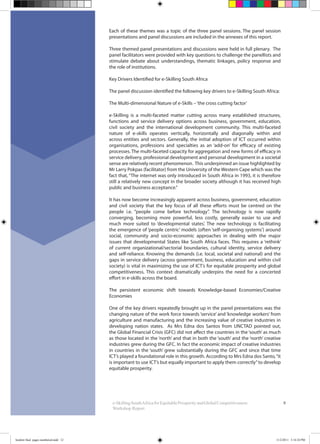 9
Each of these themes was a topic of the three panel sessions. The panel session
presentations and panel discussions are included in the annexes of this report.
Three themed panel presentations and discussions were held in full plenary. The
panel facilitators were provided with key questions to challenge the panellists and
stimulate debate about understandings, thematic linkages, policy response and
the role of institutions.
Key Drivers Identified for e-Skilling South Africa
The panel discussion identified the following key drivers to e-Skilling South Africa:
The Multi-dimensional Nature of e-Skills –‘the cross cutting factor’
e-Skilling is a multi-faceted matter cutting across many established structures,
functions and service delivery options across business, government, education,
civil society and the international development community. This multi-faceted
nature of e-skills operates vertically, horizontally and diagonally within and
across entities and sectors. Generally, the initial adoption of ICT occurred within
organisations, professions and specialties as an ‘add-on’ for efficacy of existing
processes. The multi-faceted capacity for aggregation and new forms of efficacy in
service delivery, professional development and personal development in a societal
sense are relatively recent phenomenon. This underpinned an issue highlighted by
Mr Larry Pokpas (facilitator) from the University of the Western Cape which was the
fact that, “The internet was only introduced in South Africa in 1993, it is therefore
still a relatively new concept in the broader society although it has received high
public and business acceptance.”
It has now become increasingly apparent across business, government, education
and civil society that the key focus of all these efforts must be centred on the
people i.e. “people come before technology”. The technology is now rapidly
converging, becoming more powerful, less costly, generally easier to use and
much more suited to ‘developmental states’. The new technology is facilitating
the emergence of ‘people centric’ models (often ‘self-organising systems’) around
social, community and socio-economic approaches in dealing with the major
issues that developmental States like South Africa faces. This requires a ‘rethink’
of current organizational/sectorial boundaries, cultural identity, service delivery
and self-reliance. Knowing the demands (i.e. local, societal and national) and the
gaps in service delivery (across government, business, education and within civil
society) is vital in maximizing the use of ICT’s for equitable prosperity and global
competitiveness. This context dramatically underpins the need for a concerted
effort in e-skills across the board.
The persistent economic shift towards Knowledge-based Economies/Creative
Economies
One of the key drivers repeatedly brought up in the panel presentations was the
changing nature of the work force towards ‘service’ and ‘knowledge workers’ from
agriculture and manufacturing and the increasing value of creative industries in
developing nation states. As Mrs Edna dos Santos from UNCTAD pointed out,
the Global Financial Crisis (GFC) did not affect the countries in the ‘south’ as much
as those located in the ‘north’ and that in both the ‘south’ and the ‘north’ creative
industries grew during the GFC. In fact the economic impact of creative industries
in countries in the ‘south’ grew substantially during the GFC and since that time
ICT’s played a foundational role in this growth. According to Mrs Edna dos Santo,“it
is important to use ICT’s but equally important to apply them correctly”to develop
equitable prosperity.
e-SkillingSouthAfricaforEquitableProsperityandGlobalCompetitiveness:
Workshop Report
booklet final pages numbered.indd 12 11/2/2011 5:14:24 PM
 