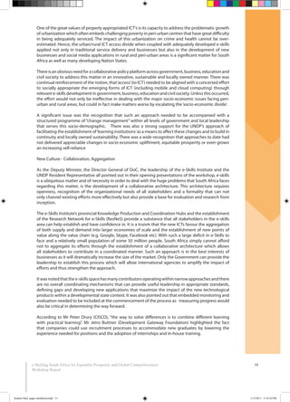 10
One of the great values of properly appropriated ICT’s is its capacity to address the problematic growth
of urbanization which often embeds challenging poverty in peri-urban centres that have great difficulty
in being adequately serviced. The impact of this urbanization on crime and health cannot be over-
estimated. Hence, the urban/rural ICT access divide when coupled with adequately developed e-skills
applied not only in traditional service delivery and businesses but also in the development of new
businesses and social media applications in rural and peri-urban areas is a significant matter for South
Africa as well as many developing Nation States.
Thereisanobviousneedforacollaborativepolicyplatformacrossgovernment,business,educationand
civil society to address this matter in an innovative, sustainable and locally owned manner. There was
continual reinforcement of the notion, that‘access’(to ICT) needed to be aligned with a concerted effort
to socially appropriate the emerging forms of ICT (including mobile and cloud computing) through
relevant e-skills development in government, business, education and civil society. Unless this occurred,
the effort would not only be ineffective in dealing with the major socio-economic issues facing peri-
urban and rural areas, but could in fact make matters worse by escalating the‘socio-economic divide’.
A significant issue was the recognition that such an approach needed to be accompanied with a
structured programme of “change management” within all levels of government and local leadership
that serves this socio-demographic. There was also a strong support for the UNDP’s approach of
facilitating the establishment of‘learning institutions’as a means to affect these changes and to build in
continuity and locally owned sustainability. There was a wide recognition that approaches to date had
not delivered appreciable changes in socio-economic upliftment, equitable prosperity or even grown
an increasing self-reliance
New Culture - Collaboration, Aggregation
As the Deputy Minister, the Director General of DoC, the leadership of the e-Skills Institute and the
UNDP Resident Representative all pointed out in their opening presentations of the workshop, e-skills
is a ubiquitous matter and of necessity in order to deal with the huge problems that South Africa faces
regarding this matter, is the development of a collaborative architecture. This architecture requires
openness, recognition of the organizational needs of all stakeholders and a formality that can not
only channel existing efforts more effectively but also provide a base for evaluation and research from
inception.
The e-Skills Institute’s provincial Knowledge Production and Coordination Hubs and the establishment
of the Research Network for e-Skills (ResNeS) provide a substance that all stakeholders in the e-skills
area can help establish and have confidence in. It is a truism that the new ICTs favour the aggregation
of both supply and demand into larger economies of scale and the establishment of new points of
value along the value chain (e.g. Google, Skype, Facebook etc). With such a large deficit in e-Skills to
face and a relatively small population of some 50 million people, South Africa simply cannot afford
not to aggregate its efforts through the establishment of a collaborative architecture which allows
all stakeholders to contribute in a coordinated manner. Such an approach is in the best interests of
businesses as it will dramatically increase the size of the market. Only the Government can provide the
leadership to establish this process which will allow international agencies to amplify the impact of
efforts and thus strengthen the approach.
Itwasnotedthatthee-skillsspacehasmanycontributorsoperatingwithinnarrowapproachesandthere
are no overall coordinating mechanisms that can provide useful leadership in appropriate standards,
defining gaps and developing new applications that maximize the impact of the new technological
products within a developmental state context. It was also pointed out that embedded monitoring and
evaluation needed to be included at the commencement of the process as measuring progress would
also be critical in determining the way forward.
According to Mr Peter Drury (CISCO), “the way to solve differences is to combine different learning
with practical learning”. Mr Jetro Buttner (Development Gateway Foundation) highlighted the fact
that companies could use recruitment processes to accommodate new graduates by lowering the
experience needed for positions and the adoption of internships and in-house training.
e-Skilling South Africa for Equitable Prosperity and Global Competitiveness:
Workshop Report
booklet final pages numbered.indd 13 11/2/2011 5:14:24 PM
 