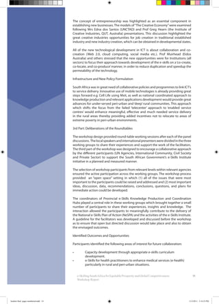 11
The concept of entrepreneurship was highlighted as an essential component in
establishing new businesses.The models of“The Creative Economy”were examined
following Mrs Edna dos Santos (UNCTAD) and Prof Greg Hearn (the Institute of
Creative Industries, QUT, Australia) presentations. This discussion highlighted the
great creative industries opportunities for job creation in traditional established
industry and new industry creation, which can be obtained in developmental states.
All of the new technological development in ICT is about collaboration and co-
creation (Web 2.0, cloud computing, social media etc.). Prof Muirhead (Eidos
Australia) and others stressed that the new opportunities were for Institutions (all
sectors) to focus their approach towards development of the e-skills on a‘co-create,
co-locate, and co-produce’manner, in order to reduce duplication and speedup the
permeability of the technology.
Infrastructure and New Policy Formulation
South Africa was in great need of collaborative policies and programmes to link ICT’s
to service delivery. Innovative use of mobile technologies is already providing great
steps forward e.g. Cell Life using Mxit, as well as national coordinated approach to
knowledge production and relevant applications development would provide great
advances for under-served peri-urban and ‘deep’ rural communities. This approach
which shifts the focus from the failed ‘telecenter’ approach to ‘enabled service
centres’ would enhance meaningful, effective and much needed service delivery
in the rural areas thereby providing added incentives not to relocate to areas of
extreme poverty in peri-urban environments.
3rd Part: Deliberations of the Roundtables
The workshop design provided round-table working sessions after each of the panel
discussions. Thelocalspeakersandinternationalpresentersweredividedinthethree
working groups to share their experiences and support the work of the facilitators.
The third part of the workshop was designed to encourage a collaborative approach
by the different participants (UN Agencies, International Community, Civil Society
and Private Sector) to support the South African Government’s e-Skills Institute
initiative in a planned and measured manner.
The selection of workshop participants from relevant levels within relevant agencies
ensured the active participation across the working groups. The workshop process
provided an “open space” setting in which (1) all of the issues that were most
important to the participants could be raised and addressed and (2) most important
ideas, discussion, data, recommendations, conclusions, questions, and plans for
immediate action could be developed.
The coordinators of Provincial e-Skills Knowledge Production and Coordination
Hubs played a central role in these working groups which brought together a small
number of participants to share their experiences, insights and knowledge. The
interaction allowed the participants to meaningfully contribute to the delivery of
the National e-Skills Plan of Action (NeSPA) and the activities of the e-Skills Institute.
A guideline for the facilitators was developed and discussed before the workshop
as to ensure that open but directed discussion would take place and also to obtain
the envisaged outcomes.
Identified Outcomes and Opportunities
Participants identified the following areas of interest for future collaboration:
development.
particularly in rural and peri-urban situations.
e-SkillingSouthAfricaforEquitableProsperityandGlobalCompetitiveness:
Workshop Report
booklet final pages numbered.indd 14 11/2/2011 5:14:25 PM
 