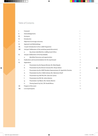 Table of Contents
I. Foreword
II. Acknowledgements
Ill. Acronyms
lV. Introduction
V. Objectives & envisage outcomes
VI. Approach and Methodology
VII. 1st part: Introduction to the e-skills Programme
Vlll. 2nd part: Deliberation of the workshop (panel discussions)
a. Key drivers identified for e-skilling South Africa
lX. 3rd part: Deliberation of the Roundtables
a. Identified Outcomes and opportunities
X. Implications and recommendations for the way forward
XI. Appendices
a. Presentation by the Deputy Minister, Mr. Obed Bapela
b. Presentation by the Director General, Mrs. Rosey Sekese
c. Presentation by the UNDP Resident Representaive, Dr. Agostinho Zacarias
d. Presentation by the e-Skills Institute, Mrs. Mymoena Sharif
e. Presentation by UNCTAD, Mrs. Edna dos Santos
f. Presentation by DGF, Mr. Jethro Buttner
g. Presentation by Telkom, Mrs. Nonku Dlamini
h. Closing Speech by DoC, DR. Harold Wesso
XII. Program of the event
XIll. List of participants
2
4
5
6
7
7
8
8
9
11
11
18
20
21
25
27
30
36
44
51
52
56
58
booklet final pages numbered.indd 2 11/2/2011 5:14:23 PM
 