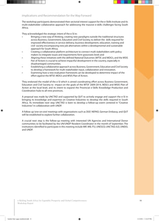 18e-Skilling South Africa for Equitable Prosperity and Global Competitiveness:
Workshop Report
Implications and Recommendation for the Way Forward
The workshop participants demonstrated their sectorial interest support for the e-Skills Institute and its
multi-stakeholder collaborative approach for addressing the massive e-skills challenges facing South
Africa.
They acknowledged the strategic intent of the e-SI in:
across Business, Government, Education and Civil Society, to deliver the skills required for
improved effectiveness in service delivery, business development, education, training and
civil society encompassing new job alternatives within a developmental and sustainable
approach for South Africa;
makers to integrate issues and requirements form grassroots level; and
Pan of Action) is crucial to achieve impactful development in the country, especially in
disadvantaged communities.
to develop a framework for multi-stakeholder input, collaboration and innovation.
effort against the MTSF, MDG’s and WSIS Plan of Action.
They endorsed the model of the e-SI which is aimed coordinating effort across Business Government,
Education and Civil Society to impact on the goals of the MTSF 2009-2014, MDG’s and WISIS Plan of
Action at the local level, and its intent to expand the Provincial e-Skills Knowledge Production and
Coordination hubs to all nine provinces.
A proposal was made by UNCTAD and supported by QUT to actively engage and support the e-SI in
bringing its knowledge and expertise on Creative Industries to develop the skills required in South
Africa. As immediate next step UNCTAD is keen to develop a follow-up event centered in “Creative
Industries”in collaboration with UNDP.
A follow up‘one-on-one’meetings with organizations such as DGF, NEPAD, German Embassy, and QUT
will be established to explore further collaboration.
A crucial next step is the follow-up meeting with interested UN Agencies and International Donor
communities to be facilitated by the UN/UNDP Resident Coordinator in the month of September. The
institutions identified to participate in this meeting include IMF,WB, ITU, UNESCO, UNCTAD, ILO, UNIDO,
and UNDP.
booklet final pages numbered.indd 21 11/2/2011 5:14:47 PM
 